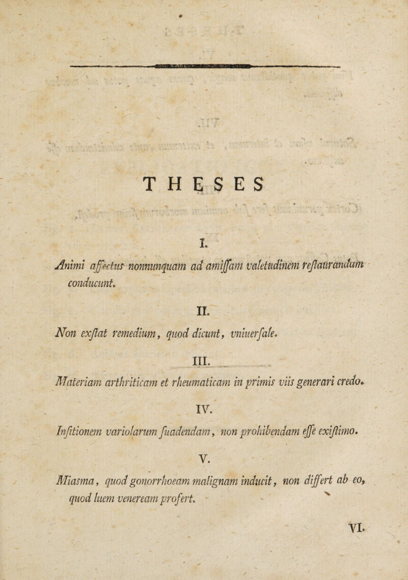 * 1 ► THESES < -JL~ I. Animi affectus nonnumquam ad amiffam valetudinem reJ conducunt. II. Non exjlat remedium, quod dicunt, vniuerfale, III. U - -« . .*=- ■**.- ' Materiam arthriticam et rheumaticam in primis viis generari credo* XV. Tnfitionem variolarum fundendam, non prohibendam effe exiftimo. V. Miasma, quod gonorrhoeam malignam inducit, non differt ab eo, quod luem veneream profert»