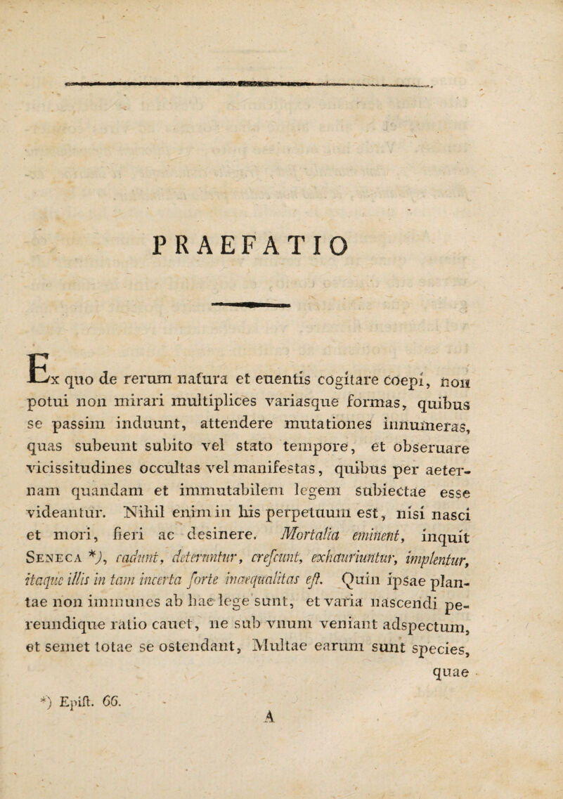 PRAEFATIO r jOjk quo de rerum nafura et euentis cogitare coepi, non potui non mirari multiplices variasque formas, quibus se passim induunt, attendere mutationes innumeras, quas subeunt subito vel stato tempore, et obseruare vicissitudines occultas vel manifestas, quibus per aeter¬ nam quandam et immutabilem legem suhiectae esse videantur. Nihil enim in his perpetuum est, nisi nasci et mori, fieri ac desinere. Mortalia eminent, inquit Seneca *), cadunt, deteruntur, crefcimt, exhauriuntur, implentur, itaque illis in tam incerta forte inaequalitas ef. Quin ipsae plan¬ tae non imrnunes ab hae lege sunt, et varia nascendi pe¬ remi di que ratio cauet, ne sub vnum veniant adspectum, et semet totae se ostendant, Multae earum sunt species, quae *) Epift. 66. A