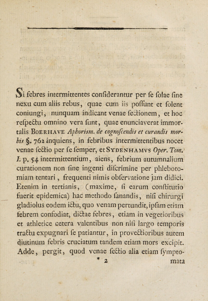 Si febres intermittentes confiderantur per fe folae fine nexu cum aliis rebus, quae cum iis pofliint et folent coniungi,- nunquam indicant venae feclionem, et hoc refpeffu omnino vera funt, quae enunciaverat immor¬ talis Boerhave Aphorism. de cognofcendis et curandis mor^ his §. 762 inquiens, in febribus intermittentibus nocet venae feclio per fe femper, etSroENHAMvs Oper. Tom.' J. p. 54 intermittentium, aiens, febrium autumnalium curationem non fine ingenti difcrimine per phleboto¬ miam tentari, frequenti nimis obfervatione jam didici. Etenim in tertianis, (maxime,- fi earum conftitutio fuerit epidemica) hac methodo fanandis, nifi chirurgi gladiolus eodem ictu, quo venam pertundit, ipfam etiam febrem confodiat, diflae febres, etiam in vegetioribus et athletice cetera valentibus non nifi largo temporis traftu expugnari fe patiantur, in proveftioribus autem diutinum febris cruciatum tandem etiam mors excipit. Adde, pergit, quod venae feftio alia etiam fympto- *' 2 mata