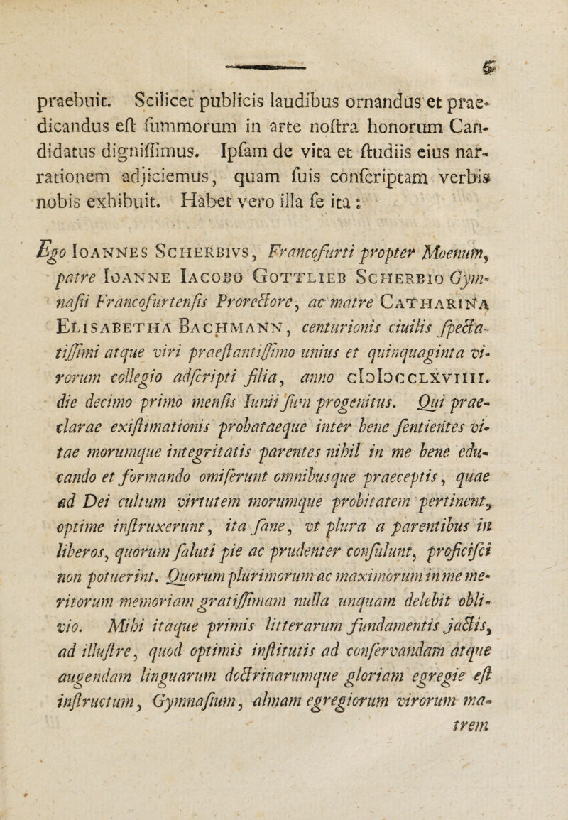 praebuit. Scilicet publicis laudibus ornandus'et prae» dicandus eft fummorum in arte noftra honorum Can- * didatiis digniffimus. Ipfam de vita et ftudiis cias nar¬ rationem adjiciemus, quam fuis confcriptam verbis nobis exhibuit. Habet vero illa fe ita : v ' ' Ego Io ANNES ScHERBivs, Frmcofiirti fv Opter Moenum^ patre Ioanne Iacobo Gottheb Scherbio iiajii Francofurtenfis ProreBore^ ac matre CateiariNa Elisabetha Bachmann , centurionis duilis JpeBa- tijjlmi atque viri prae flant i (fimo unius et quinquaginta vi¬ rorum collegio adfcripti filia^ anno cIoIoccLXviin. die decimo primo menfis Junii(fm progenitus. Qui prae* clarae exiflimationis prohataeque inter hene fentieiites vi¬ tae morumque integritatis parentes nihil in me bene 'edu¬ cando et formando omiferunt omnibus que praeceptis, quae ad Dei cidtum virtutem morumque probitatem pertinent^ optime inflruxerunt, ita fane, vt plura a parentibus in liberos,, quorum faluti pie ac prudenter corijulunt,, prqfcifci non potuerint. Quorum plurimorum ac maximorum inme me* ritorum memoriam gratiffmam nulla unquam delebit obli¬ vio, Mihi itaque primis litterarum fundamentis JaBis^ adillujlre,, quod optimis inflitutis ad confervandam atque augendam linguarum doBrinarumque gloriam egregie ejl inflructum^ Gymnafmm^ almam egregiorum virorum ma¬ trem