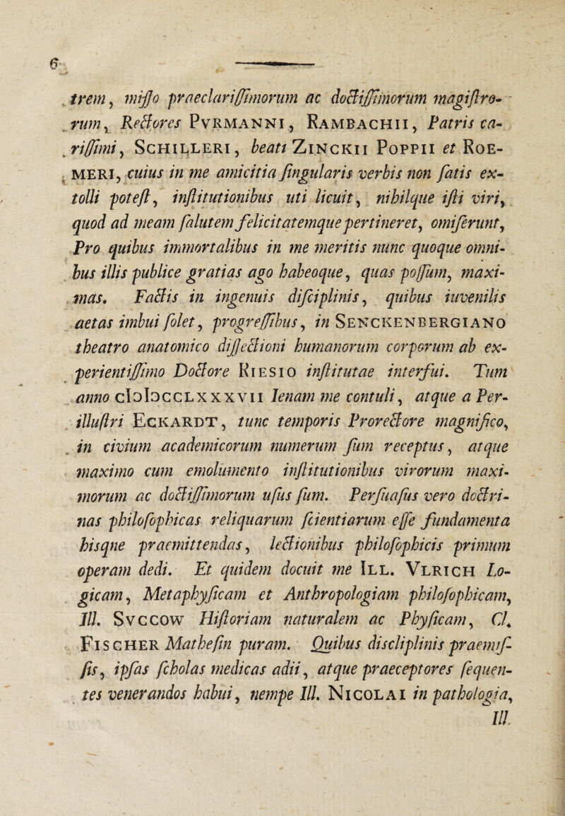 , irem, mijjo praedar i (fimorum ac doBiJJJmorum magiftro^ ' ,rum^ ReBores PvRMA^^t^i^ Kambachii, Patris ca^ Schilleri, beati TjIi^ckii Poppii Roe- > MERI5 cuius in me amicitia Jingularis verbis non fatis ex- tolli poteft^ injlitutionibus uti licuit^ nihilque ifli viriy quod ad meam falutem felicitatemque fer tiner et ^ omiferunt^ Pro quibus immortalibus in me meritis nunc quoque omni- hus illis publice gratias ago haheoque^ quas pofum^ maxi¬ mas. FaBis in ingenuis difciplinis^ quibus inveni lis aetas imbui folet^ progrejfibus^ Sekckenbergiano theatro anatomico diJjeBioni humanorum corporum ab ex- perientiffimo DoBore Kiesio inftitutae interfui. Tum anno cIoIgcclxxxvii lenam me contuli.^ atque a Per- illuftri Eckardt, tunc temporis ProreBore magnifco^ in civium academicorum numerum fum receptus^ atque . maximo cum emolumento infitutionibus virorum maxi¬ morum ac doBiJfimorum ufus fum. Perfiiafus vero doBri- nas philofophicas i^eli quarum fient i arum ejfe fundamenta hisqne praemittendas ^ leBionibus philofophicis primum operam dedi. Et quidem docuit me III. Vlrich Lo¬ gicam., Metaphyfcarn et Anthropologiam philofophicam., Jll. Svccow Hift oriam naturalem ac Phy (icam., C( Fi SCHER Matheftn -puram. Quibus discliplinis praenuf- fis.) ipfas fcholas medicas adii, atque praeceptores fequen- tes venerandos habui., nempe IU, Nicolai in pathologia, ^III