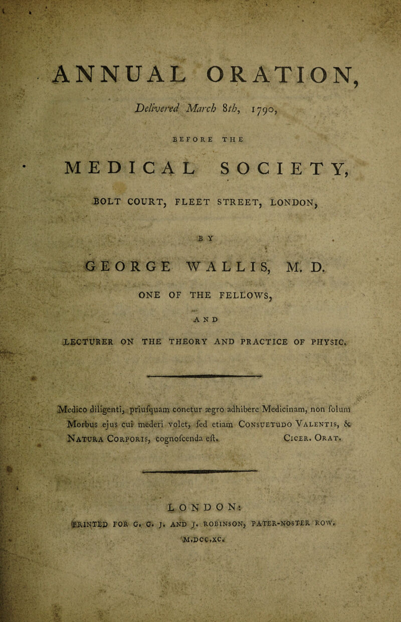 ANNUAL ORATION Delivered March 8tb, 1790, BEFORE THE MEDICAL SOCIETY, BOLT COURT, FLEET STREET, LONDON, BY ‘ • - . i. * 4. ' \ 's'- GEORGE WALLIS, M. D. ONE OF THE FELLOWS, AND lecturer on the theory and practice of physic. Medico diligent!, priufquam conetur aegro adhibere Medicinam, non foluni Morbus ejus cui mederi volet, fed etiam Consuetudo Valentis, Sc Natura Corporis, cognofcenda eft. Cicer. Orat. LONDON: telNTEP FOR G. G. J. AND J. ROBINSON, PATER-NOSTER ROW, M,DCC,XC.