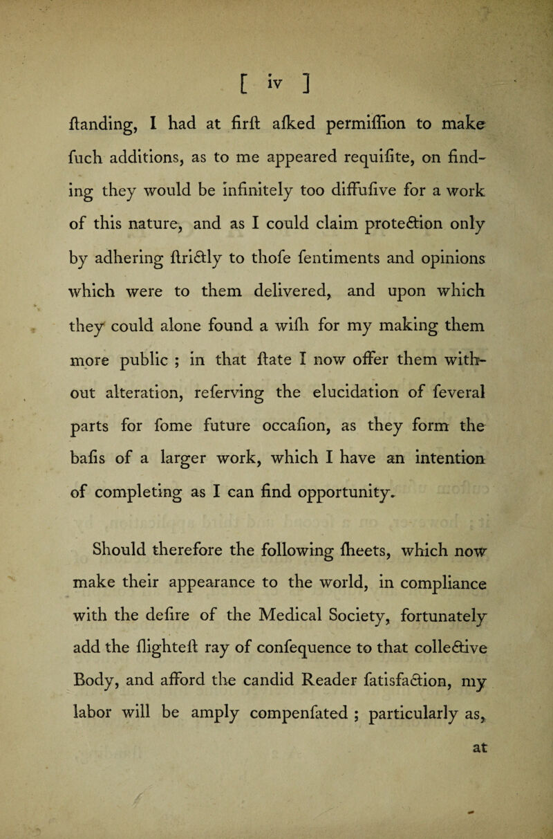 {landing, I had at firfl afked permiffion to make fuch additions, as to me appeared requifite, on find¬ ing they would be infinitely too diffufive for a work of this nature, and as I could claim protection only by adhering flriCtly to thofe fentiments and opinions which were to them delivered, and upon which they could alone found a wifh for my making them more public ; in that ftate I now offer them with¬ out alteration, referving the elucidation of feveral parts for fome future occafion, as they form the bafis of a larger work, which I have an intention of completing as I can find opportunity. Should therefore the following fheets, which now make their appearance to the world, in compliance with the defire of the Medical Society, fortunately add the flighted ray of confequence to that collective Body, and afford the candid Reader fatisfaCtion, my labor will be amply compenfated ; particularly as, at