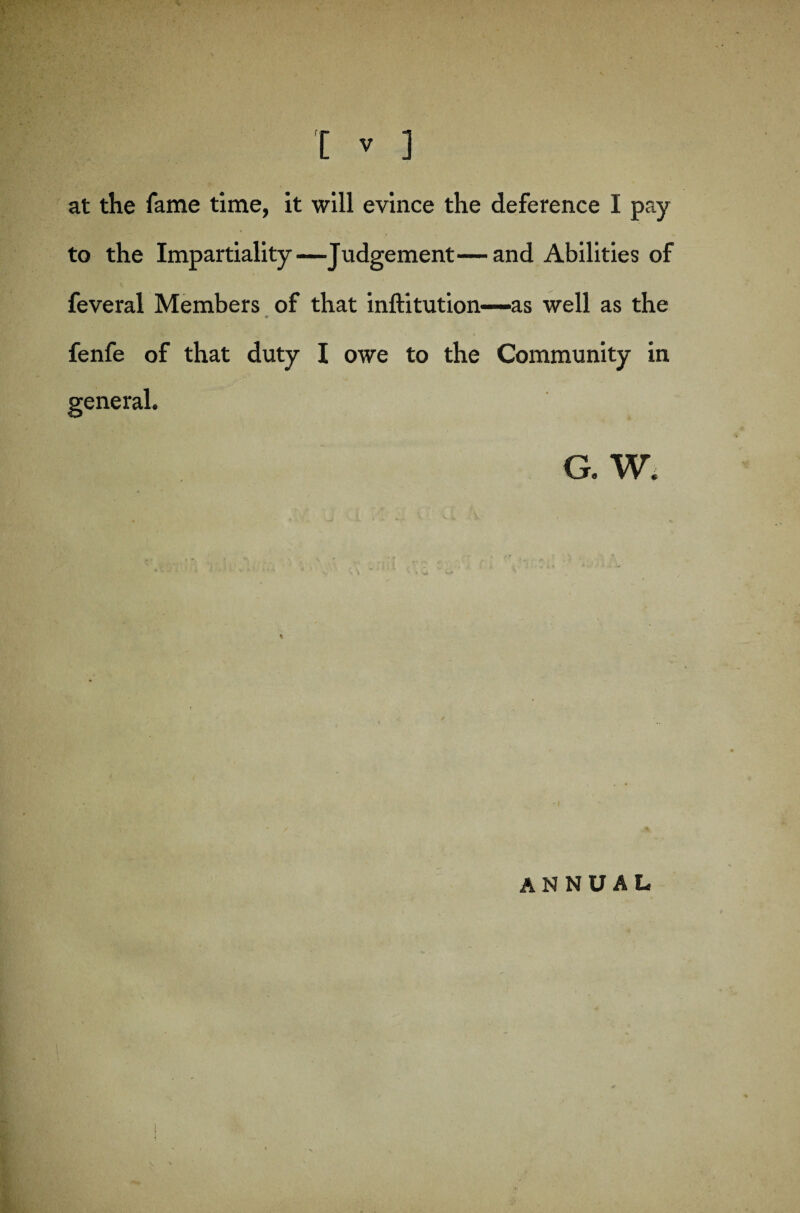 at the fame time, it will evince the deference I pay to the Impartiality—Judgement—and Abilities of feveral Members of that inftitution—as well as the ♦ fenfe of that duty I owe to the Community in general. G. W. annual