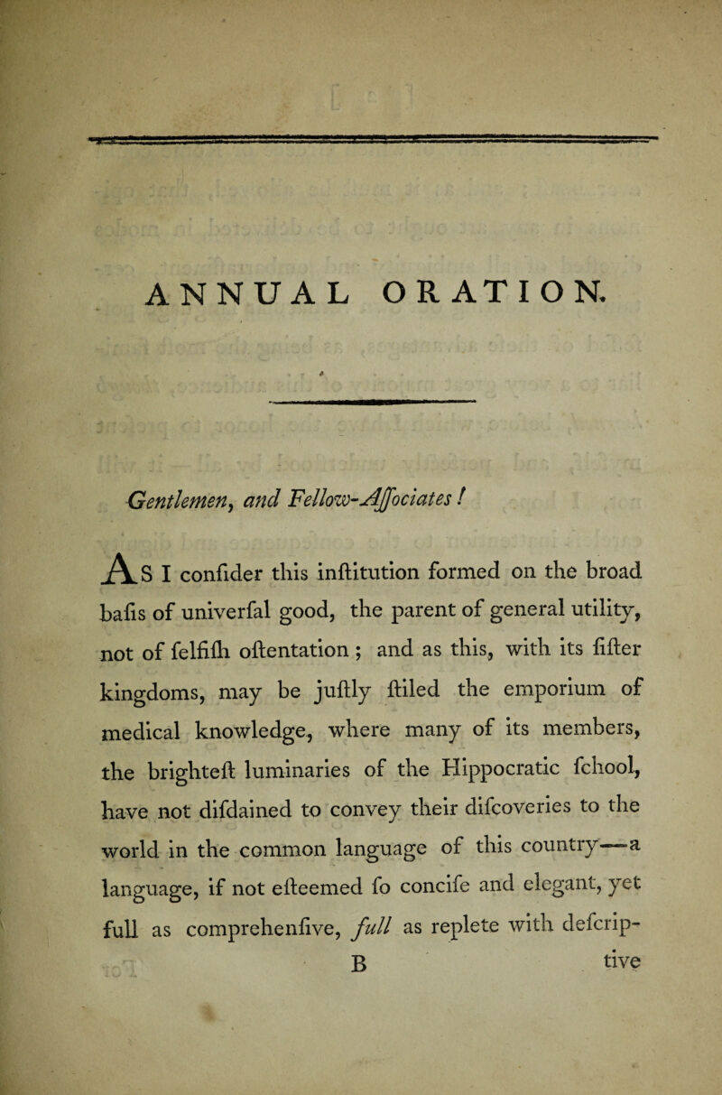 Gentlemen, and Fellow-AJfociates f A S I confider this inftitution formed on the broad bafis of univerfal good, the parent of general utility, not of felfilh oftentation ; and as this, with its filler kingdoms, may be juftly ftiled the emporium of medical knowledge, where many of its members, the brightell luminaries of the Hippocratic fchool, have not difdained to convey their difcoveries to the world in the common language of this country—a language, if not elleemed fo concife and elegant, yet full as comprehenlive, full as replete with delcrip- B tive