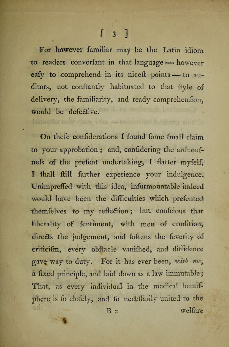 For however familiar may be the Latin idiom to readers converfant in that language — however eafy to comprehend in its niceft points —— to au¬ ditors, not conftantly habituated to that flyle of delivery, the familiarity, and ready comprehenfion, would be defedive. On thefe confiderations I found fome fmall claim to your approbation ; and, confidering the arduouf- ■' ’ y ' . ~ *» nefs of the prefent undertaking, I flatter myfelf, I fliali ftill farther experience your indulgence. #v » « r. r f. 4 p. Unimprefled with this idea, infurmountable indeed would have been the difficulties which prefented themfelves to my refledion; but confcious that liberality of fentiment, with men of erudition, direds the judgement, and foftens the feverity of criticifm, every obftacle vanifhed, and diffidence gavQ way to duty. For it has ever been, with me, a fixed principle, and laid down as a law immutable; That, as every individual in the medical hemif- phere is fo clofely, and fo necfeflarily united to the R 2 welfare