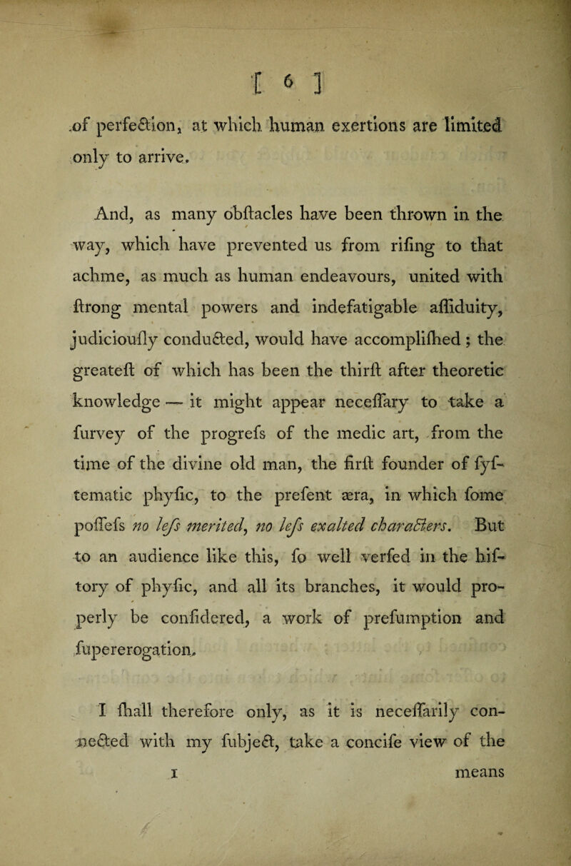 ,of perfeftion, at which human exertions are limited only to arrive. And, as many obftacles have been thrown in the way, which have prevented us from riling to that achme, as much as human endeavours, united with ftrong mental powers and indefatigable affiduity, judicioufly conduced, would have accomplilhed ; the greateft of which has been the third after theoretic knowledge — it might appear necelfary to take a furvey of the progrefs of the medic art, from the time of the divine old man, the fir ft founder of fyf- tematic phyfic, to the prefent asra, in which fome / * — poffefs no lefs merited, no lefs exalted charaBers. But to an audience like this, fo well verfed in the hif- tory of phyfic, and all its branches, it would pro- * — ^ perly be confidered, a work of prefumption and I ,r _ fupererogation. * * • f ‘ r * i I (hall therefore only, as it is necefiarily con- \ peeled with my fubjeft, take a concife view of the