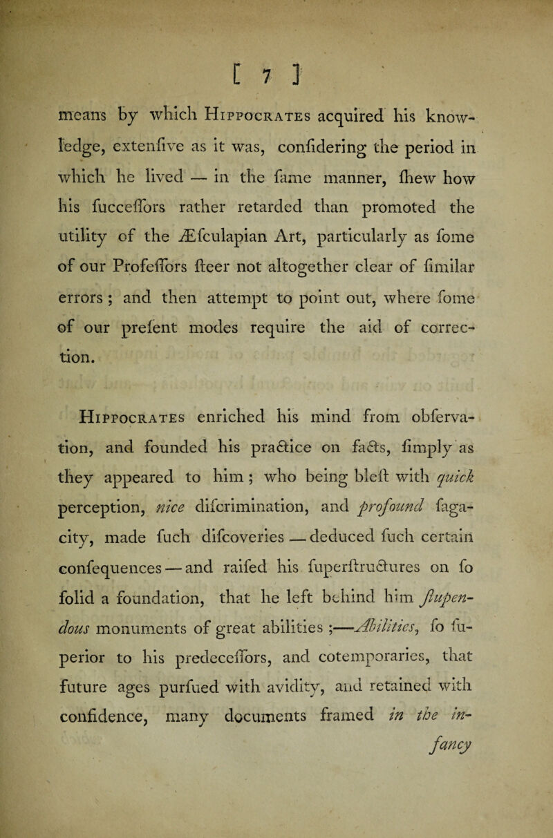 means by which Hippocrates acquired his know¬ ledge, extenfive as it was, confidering the period in which he lived — in the fame manner, fhew how his fucceflors rather retarded than promoted the utility of the dEfculapian Art, particularly as fome of our Profeffors fleer not altogether clear of fimilar errors ; and then attempt to point out, where fome of our prelent modes require the aid of correc¬ tion. Hippocrates enriched his mind from obferva- ♦ tion, and founded his practice on fa£ts, limply as they appeared to him; who being bleft with quick perception, nice difcrimination, and profound faga- city, made fuch difcoveries — deduced fuch certain confequences — and raifed his fuperftructures on fo folid a foundation, that he left behind him Jlupen- dous monuments of great abilities;—Abilities, fo fu- perior to his predecelfors, and cotemporaries, that future ages purfued with avidity, and retained with confidence, many documents framed in the in-