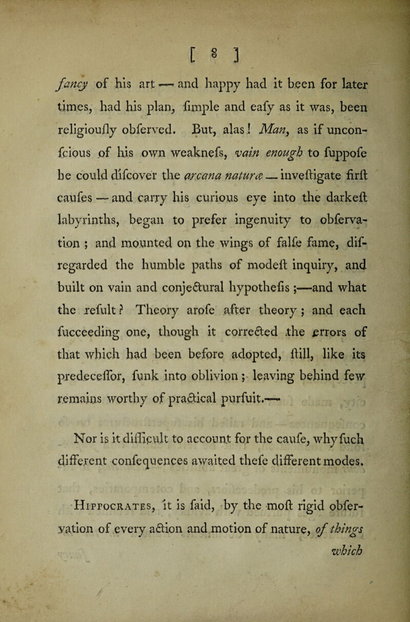 fancy of his art —< and happy had it been for later times, had his plan, Ample and eafy as it was, been religioufly obferved. But, alas ! Man, as if uncon- fcious of his own weaknefs, vain enough to fuppofe he could difcover the arcana nature — inveftigate firft caufes — and carry his curious eye into the darkeft labyrinths, began to prefer ingenuity to obferva- tion ; and mounted on the wings of falfe fame, dis¬ regarded the humble paths of modeft inquiry, and built on vain and conjectural hypothefis;—and what the refult ? Theory arofe after theory ; and each fucceeding one, though it corrected .the errors of that which had been before adopted, hill, like its predeceffor, funk into oblivion; leaving behind few remains worthy of practical purfuit.—- Nor is it difficult to account for the caufe, why fuch different confequences awaited thefe different modes, Hippocrates, it is faid, by the moft rigid obfer- yation of every aftion and motion of nature, of things which r