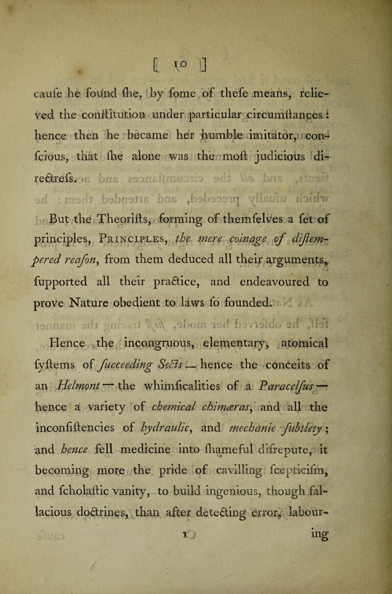 caufe he found fhe, by fome of thefe means, relie¬ ved the constitution under particular circumltances : hence then he became her humble imitator,! con- 4 v J / fcious, that the alone was the molt judicious di- redtrefs. jf f i » • cl | i in ■ * \ •, * • J 11 / ■ - t But the Theorilts, forming of themfelves a fet of principles, Principles, the mere coinage of difem- pered reafon, from them deduced all their arguments* * k ■* fupported all their practice, and endeavoured to prove Nature obedient to laws fo founded. | * ; ‘ ■ ; > T »' ? ' j V \ , 'j l i l > (f 1 i £ J 1; %j 7 *i 01 d .0 0 U /‘it i l Hence the incongruous, elementary, atomical fyltems of fucceeding SeSis — hence the conceits of an Helmont — the whimlicalities of a Tdaracelfus — hence a variety of chemical chimaras, and all the inconliftencies of hydraulic, and mechanic fuhtlety and hence fell medicine into fhameful difrepute, it becoming more the pride of cavilling fcepticifm, and fcholaltic vanity, to build ingenious, though fal¬ lacious doctrines, than after detecting error, labour-