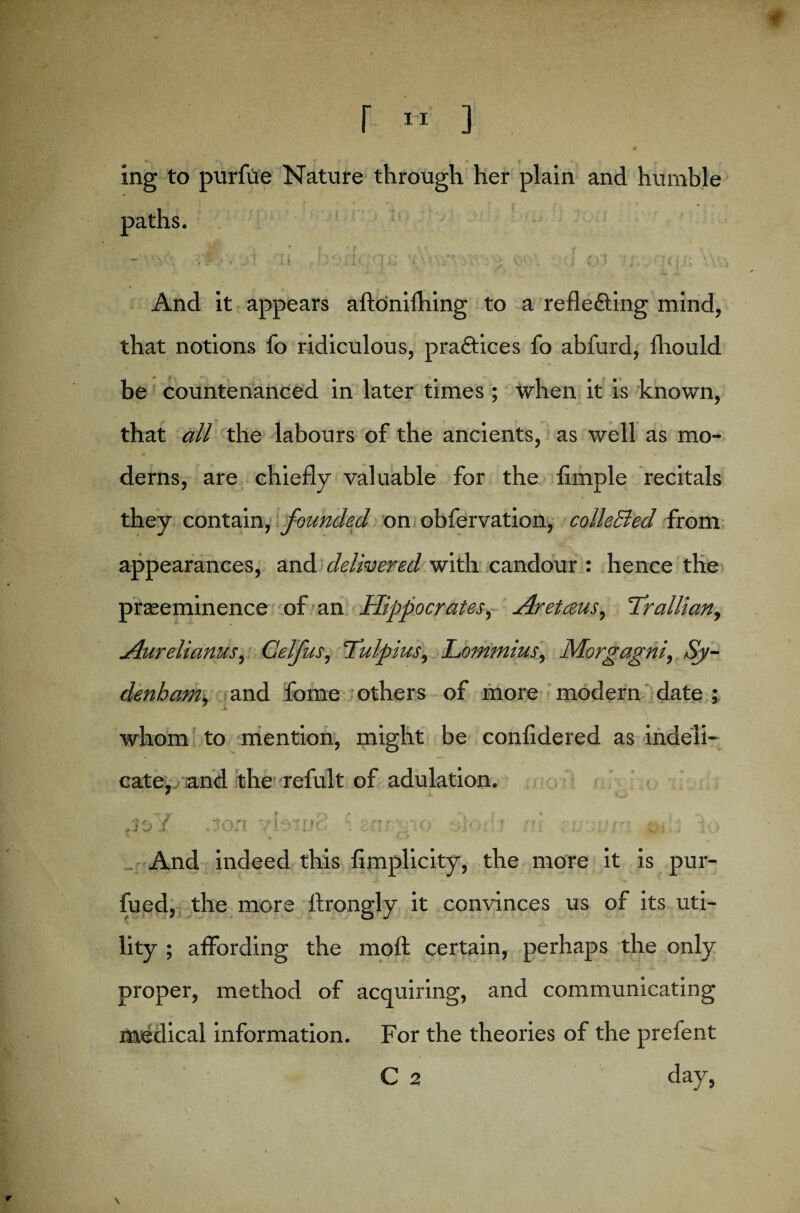 ing to purfue Nature through her plain and humble And it appears aftonilhing to a reflecting mind, that notions fo ridiculous, practices fo abfurd, fhould be countenanced in later times ; when it is known, that all the labours of the ancients, as well as mo- derns, are chiefly valuable for the Ample recitals they contain, founded on obfervation, colleEled from appearances, and delivered with candour : hence the preeminence of an Hippocrates, Aretceus, Trallian, Aurelianus, Celfus, Tulpius, Lommius, Morgagni, Sy¬ denham, and fome others of more modern date; < ; ' ' ■ * \ whom to mention, might be confidered as indeli¬ cate, and the refult of adulation. .J&Y Jon. vblDc i . ■ : ' o' yf_ „ ; ; , And indeed this fimplicity, the more it is pur¬ sued, the more flrongly it convinces us of its uti- lity ; affording the moft certain, perhaps the only proper, method of acquiring, and communicating medical information. For the theories of the prefent C 2 day,