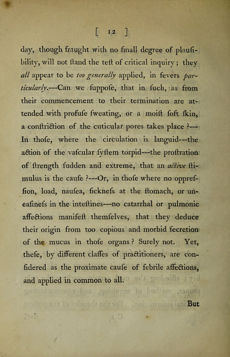 day, though fraught with no fmall degree of plaufi- bility, will not hand the tell of critical inquiry ; they all appear to be too generally applied, in fevers par¬ ticularly.—Can we fuppofe, that in fuch, as from their commencement to their termination are at¬ tended with profufe fweating, or a moil! foft Ikin, a conftriftion of the cuticular pores takes place ?— In thofe, where the circulation is languid—the aftion of the vafcular i'yilem torpid—the proftration of ftrength fudden and extreme, that an active lli- mulus is the caufe ?—Or, in thofe where no oppref- fion, load, naufea, ficknefs at the ftomach, or un- eafinefs in the intellines—no catarrhal or pulmonic affe&ions manifeft themfelves, that they deduce their origin from too copious and morbid fecretion of the mucus in thofe organs ? Surely not. Yet, thefe, by different clalfes of pra&itioners, are con- fidered as the proximate caufe of febrile affedions, and applied in common to all. But