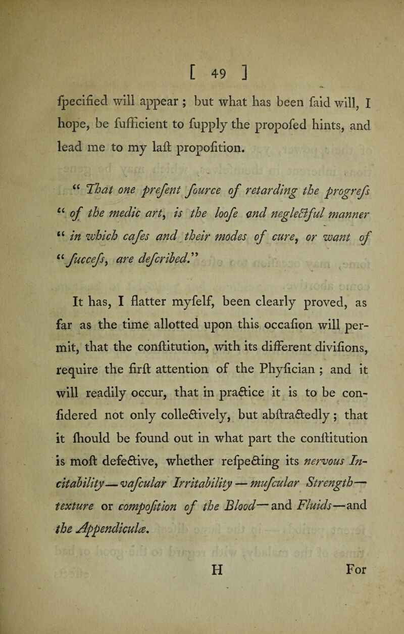 fpecified will appear ; but what has been faicl will, I hope, be fufficient to fupply the propofed hints, and lead me to my laft propofttion. “ That one prefent fource of retarding the progrefs i( of the medic art, is the loofe and negleBful manner “ in which cafes and their modes of cure, or want of “fuccefsy are deferred.’’'’ It has, I flatter myfelf, been clearly proved, as far as the time allotted upon this occafion will per¬ mit, that the conftitution, with its different divifions, require the firft attention of the Phyfician ; and it will readily occur, that in practice it is to be con- fidered not only collectively, but abftraCtedly; that it fhould be found out in what part the conftitution is moft defective, whether refpeCting its nervous In¬ ert ability— vafcular Irritability — mufcular Strength— texture or compofition of the Blood—and Fluids—and the Appendicula.