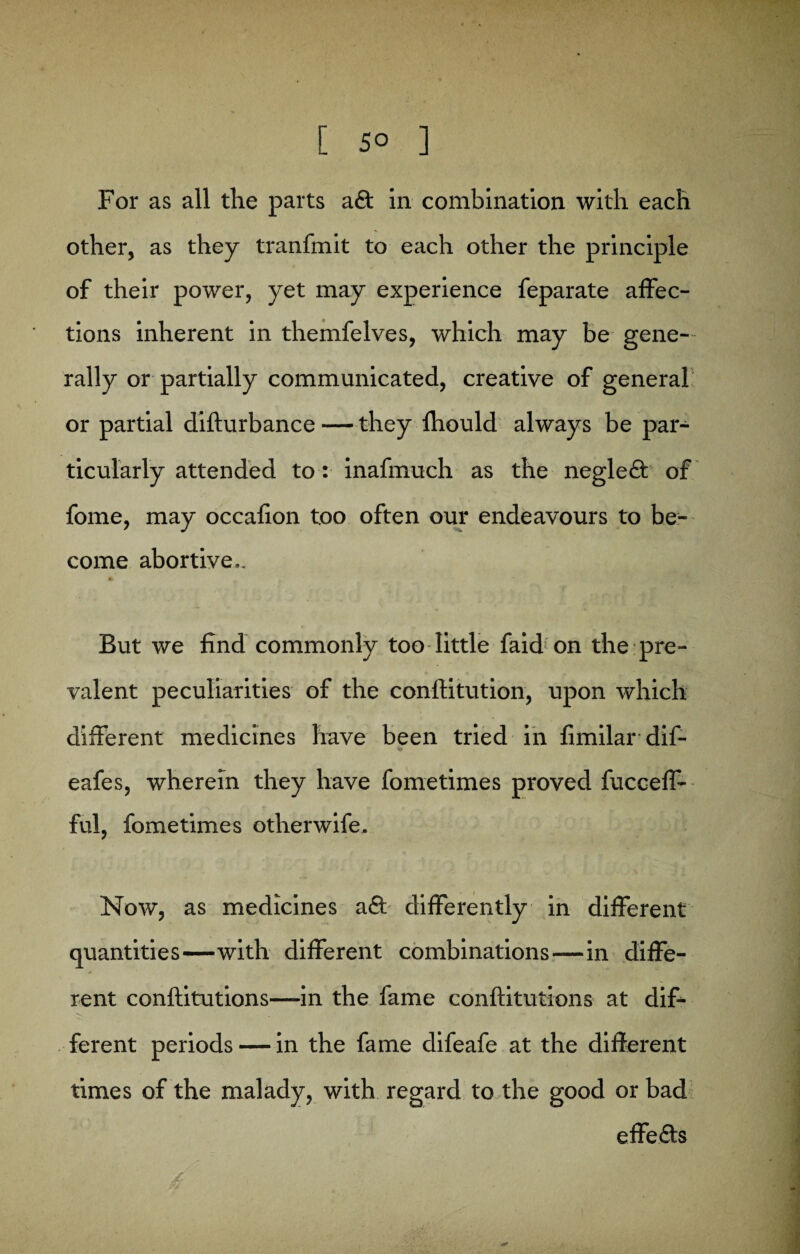 For as all the parts a£t in combination with each other, as they tranfmit to each other the principle of their power, yet may experience feparate affec¬ tions inherent in themfelves, which may be gene¬ rally or partially communicated, creative of general or partial diflurbance — they fhould always be par¬ ticularly attended to: inafmuch as the negleft of fome, may occafion too often our endeavours to be¬ come abortive.. # But we find commonly too little faid on the pre¬ valent peculiarities of the conlfitution, upon which different medicines have been tried in fimilar dif- % eafes, wherein they have fometimes proved fucceff- ful, fometimes otherwife. Now, as medicines a£t differently in different quantities—with different combinations—in diffe¬ rent conftitutions—in the fame conftitutions at dif¬ ferent periods — in the fame difeafe at the different times of the malady, with regard to the good or bad effefts