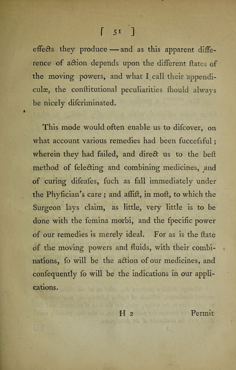 effeds they produce — and as this apparent diffe¬ rence of adion depends upon the different ftates of the moving powers, and what I call their appendi¬ cular, the conftitutional peculiarities fhouid always b lc * > — v 4 be nicely difcriminated. This mode would often enable us to difcover, on what account various remedies had been fuccefsful; wherein they had failed, and dired us to the beft method of feleding and combining medicines, and of curing difeafes, fuch as fall immediately under the Phyfician’s care ; and affift, in moft, to which the Surgeon lays claim, as little, very little is to be done with the femina morbi, and the fpecific power of our remedies is merely ideal. For as is the Hate of the moving powers and fluids, with their combi¬ nations, fo will be the adion of our medicines, and confequently fo will be the indications in our appli¬ cations. H 2 Permit