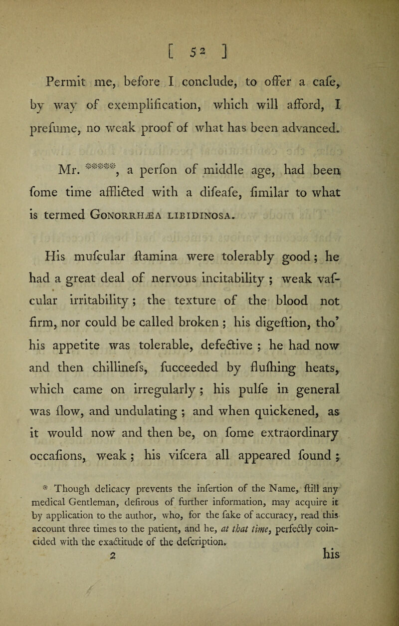 Permit me, before I conclude, to offer a cafe, by way of exemplification, which will afford, I prefume, no weak proof of what has been advanced. Mr. *****, a perfon of middle age, had been fome time affli£ted with a difeafe, fimilar to what is termed Gonorrhoea libidinosa. His mufcular flamina were tolerably good; he had a great deal of nervous incitability ; weak vaf- cular irritability; the texture of the blood not firm, nor could be called broken ; his digeftion, tho’ his appetite was tolerable, defective ; he had now and then chillinefs, fucceeded by flufhing heats, which came on irregularly; his pulfe in general was flow, and undulating ; and when quickened, as it would now and then be, on fome extraordinary occafions, weak; his vifcera all appeared found ; * Though delicacy prevents the infertion of the Name, ftill any medical Gentleman, delirous of further information, may acquire it by application to the author, who, for the fake of accuracy, read this account three times to the patient, and he, at that time, perfe&ly coin¬ cided with the exa&itude of the defcriptiom 2 his