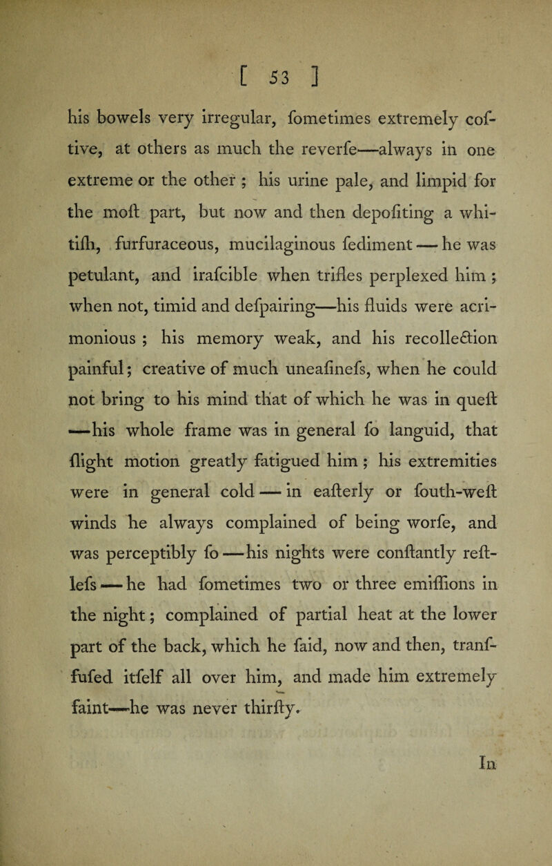his bowels very irregular, fometimes extremely cof- tive, at others as much the reverfe—always in one extreme or the other ; his urine pale, and limpid for the molt part, but now and then depofiting a whi- tilh, furfuraceous, mucilaginous fediment —- he was petulant, and irafcible when trifles perplexed him ; when not, timid and defpairing—his fluids were acri¬ monious ; his memory weak, and his recolle&ion painful; creative of much uneafinefs, when he could not bring to his mind that of which he was in quell: •—his whole frame was in general fo languid, that flight motion greatly fatigued him; his extremities were in general cold — in eafterly or fouth-well winds lie always complained of being worfe, and was perceptibly fo—his nights were conftantly reft- lefs — he had fometimes two or three emiffions in the night; complained of partial heat at the lower part of the back, which he faid, now and then, tranf- fufed itfelf all over him, and made him extremely faint—he was never thirfty. In