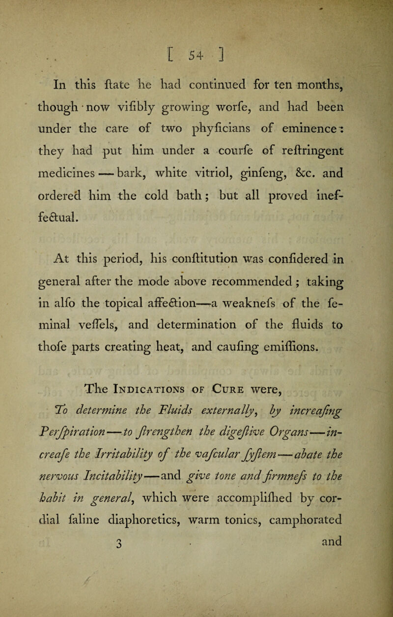 In this ftate he had continued for ten months, though • now vifibly growing worfe, and had been under the care of two phyficians of eminences they had put him under a courfe of reftringent medicines — bark, white vitriol, ginfeng, &c. and ordered him the cold bath; but all proved inef¬ fectual. At this period, his conftitution was confidered in » f general after the mode above recommended ; taking in alfo the topical affeCtion—-a weaknefs of the fe- minal veflels, and determination of the fluids to thofe parts creating heat, and caufing emiflions. The Indications of Cure were, To determine the Fluids externally, by increafmg Terfpiratlon—- to Jlrengthen the digefive Organs—in¬ crease the Irritability of the vafcular Jyfem — abate the nervous Incitability—and give tone and firmnefs to the habit in general, which were accomplifhed by cor¬ dial faline diaphoretics, warm tonics, camphorated o, ■ and ' 3