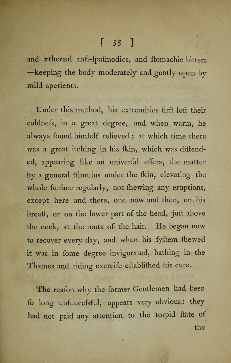 and ^ethereal anti-fpafmodics, and ftomachic bitters —keeping the body moderately and gently open by mild aperients. •% Under this method, his extremities firft loft their coldnefs, in a great degree, and when warm, he always found himfelf relieved ; at which time there was a great itching in his Ikin, which was diftend- ed, appearing like an univerfal efiera, the matter by a general ftimulus under the lkin,, elevating the whole furface regularly,, not fire wing any eruptions, except here and there, one now and then, on, his breaft, or on the lower part of the head, juft above the neck, at the roots of the hair. He began now to recover every day, and when his fyftem fire wed it was in fome degree invigorated, bathing in the Thames and riding exercife eftablifhed his cure. The reafon why the former Gentlemen had been fo long unfuccefsful, appears very obvious.: they had not paid any attention to the torpid ftate of the