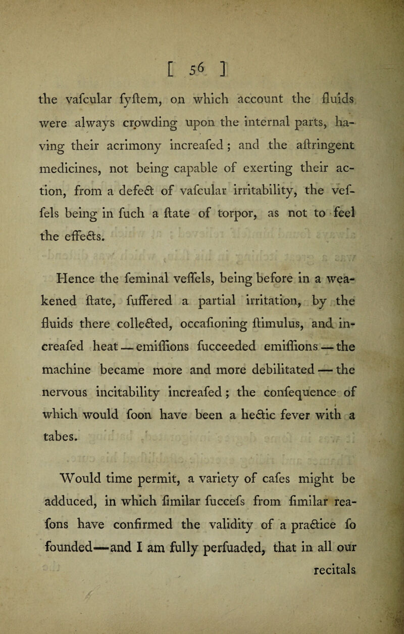 the vafcular fybem, on which account the fluids were always crowding upon the internal parts, ha- ving their acrimony increafed ; and the aftringent medicines, not being capable of exerting their ac¬ tion, from a defe£t of vafcular irritability, the vef- fels being in fuch a bate of torpor, as not to feel the effe&s. Hence the feminal veflels, being before in a wea¬ kened bate, fuffered a partial irritation, by the fluids there collected, occafloning bimulus, and in¬ creafed heat — emiflions fucceeded emiflions — the machine became more and more debilitated — the nervous incitability increafed; the confequence of t which would foon have been a he&ic fever with a tabes. Would time permit, a variety of cafes might be adduced, in which fimilar fuccefs from fimilar rea- fons have confirmed the validity of a praftice fo founded—and I am fully perfuaded, that in all our recitals