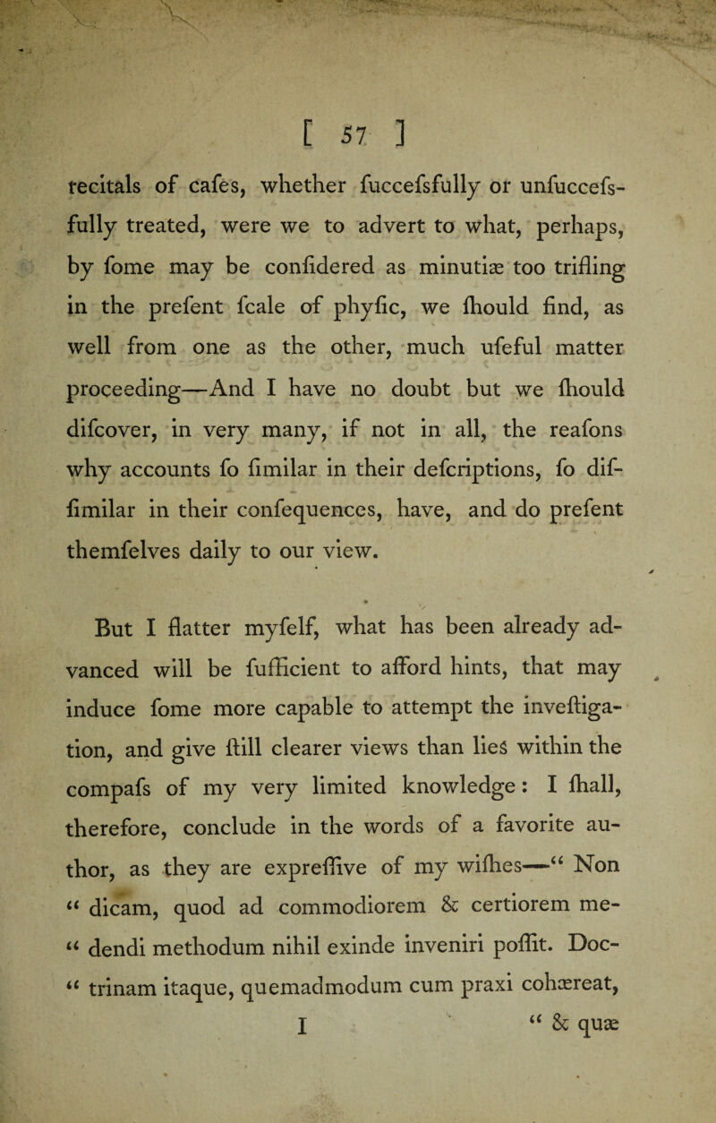 recitals of cafes, whether fuccefsfully or unfuccefs- fully treated, were we to advert to what, perhaps, by fome may be confidered as minutia: too trifling in the prefent fcale of phyfic, we fhould find, as well from one as the other, much ufeful matter proceeding—And I have no doubt but we ftiould difcover, in very many, if not in all, the reafons why accounts fo fimilar in their defcriptions, fo dif- ♦i. 4* 1 fimilar in their confequences, have, and do prefent ' » themfelves daily to our view. V But I flatter myfelf, what has been already ad¬ vanced will be fufficient to afford hints, that may induce fome more capable to attempt the inveftiga- tion, and give ftill clearer views than lies within the compafs of my very limited knowledge: I ftiall, therefore, conclude in the words of a favorite au¬ thor, as they are expreffive of my wifhes—“ Non “ dicam, quod ad commodiorem & certiorem rae- “ dendi methodum nihil exinde inveniri poflit. Doc- “ trinam itaque, quemadmodum cum praxi cohasreat, l “ & qua: