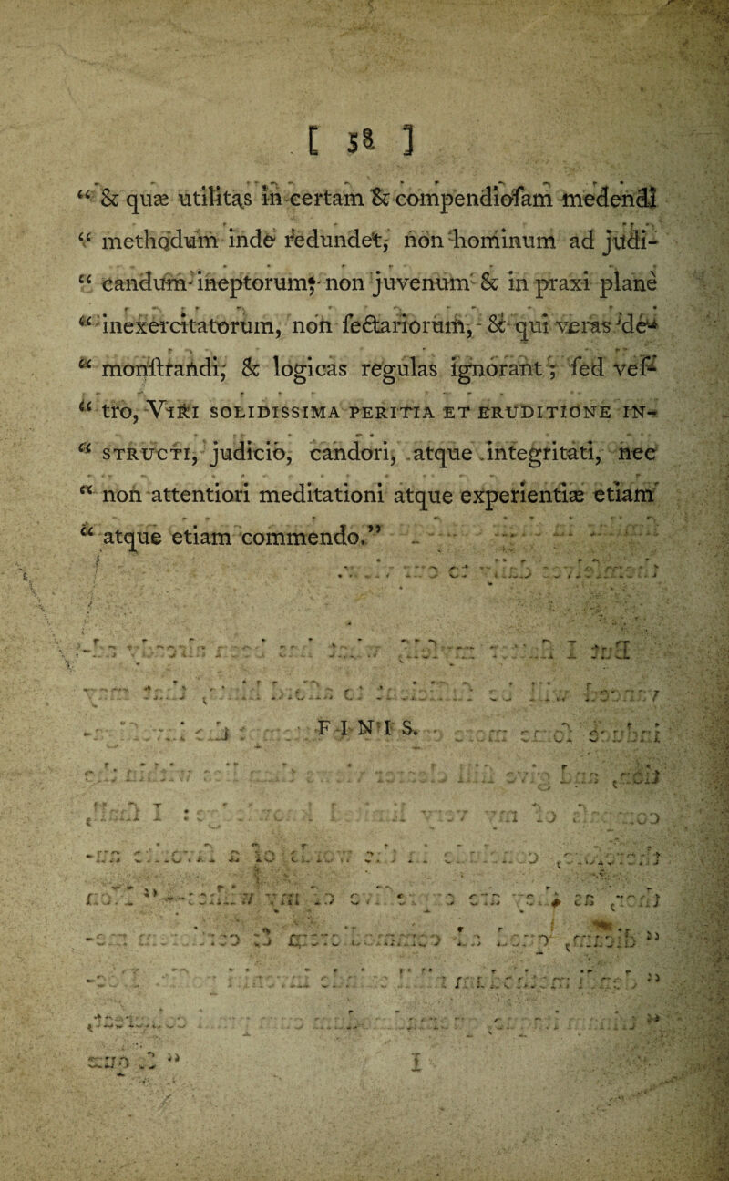 [ 5$ ] “• & qua; utility in certain & compendiofam medendl “ metliQ'dum inde redundet* non hominum ad jtfdi- ^ # * f r ' * r-. If “ candurrv ineptorumf non juvenum & inpraxi plane f wv, t- (r \ * # <►* ^ • “ inexercitatorum, non fe£tarioruift, - St qui veras 'de1- ? *•» ' ' — *!’ 2 monftraftdi,' & logicas regulas ignorant; fed vef- tro, ViKI SOLIDISSIMA PERITIA ET ERUDITI.ONE IN- * P r * «r # .a ♦ r “ structi, judicio, candori, atque integritati, nee non attention meditationi atque experientke etiam atque etiam commendo.” U U a u .1* V- ■*' r . ^n -r q* w 4-v v ii 4* V- * ’ 4 V»- V * *• 1* '»*- ■»Jr ’ F INI S. ♦ i 'V ' 7 j. * V a , v i i. . -• r r % —- - :iv' X 3 -J l \ 0 3 ■ '*-*• ** * r  ~ ; p s ? f , * £ y «*» ’O * ^^ ’ C- i r. ‘ .• VV^’v. 1,;. ‘ r:o ;> ^ r- ^ + T y * f r C • W.. v(f -iiit «*../ W « - w *. w 4 -«*• •** -J Vi v »J r # r * r * r- • .. r. - • -> ^ - — - : J >— ‘ ■' r» •• r . > c :■ •- J- I * • - r r *' , -:'t  ' ' ‘f> * . r *' rv r*' * 'i . w C -• k ■ ••• a 4- * v. -i. n.* y y- V y 4 -* ^ : j> -* 4^' / - r - ^ / ► ; A • 4% ^ . V * - •*. Jy. • i j. ■ ; i J ^T r f ^ *. t -A