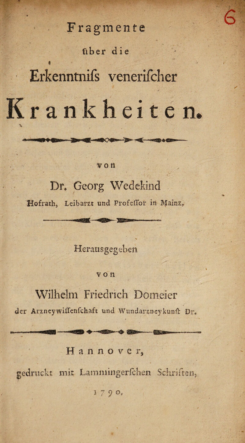 tf? '-mppp Fragmente über die « Erkenntnifs venerifcher Krankheite n. von Dr* Georg Wedekind Hofrath, Leibarzt und ProfefToi- in 3VJaInz<, Herausgegeben von Wilhelm Friedrich Domeier der Arzneywilfenfchaft und Wundarzncykunft Dr. Hannover, gedruckt mit Lamniingerfchen Schriften, i 7 9