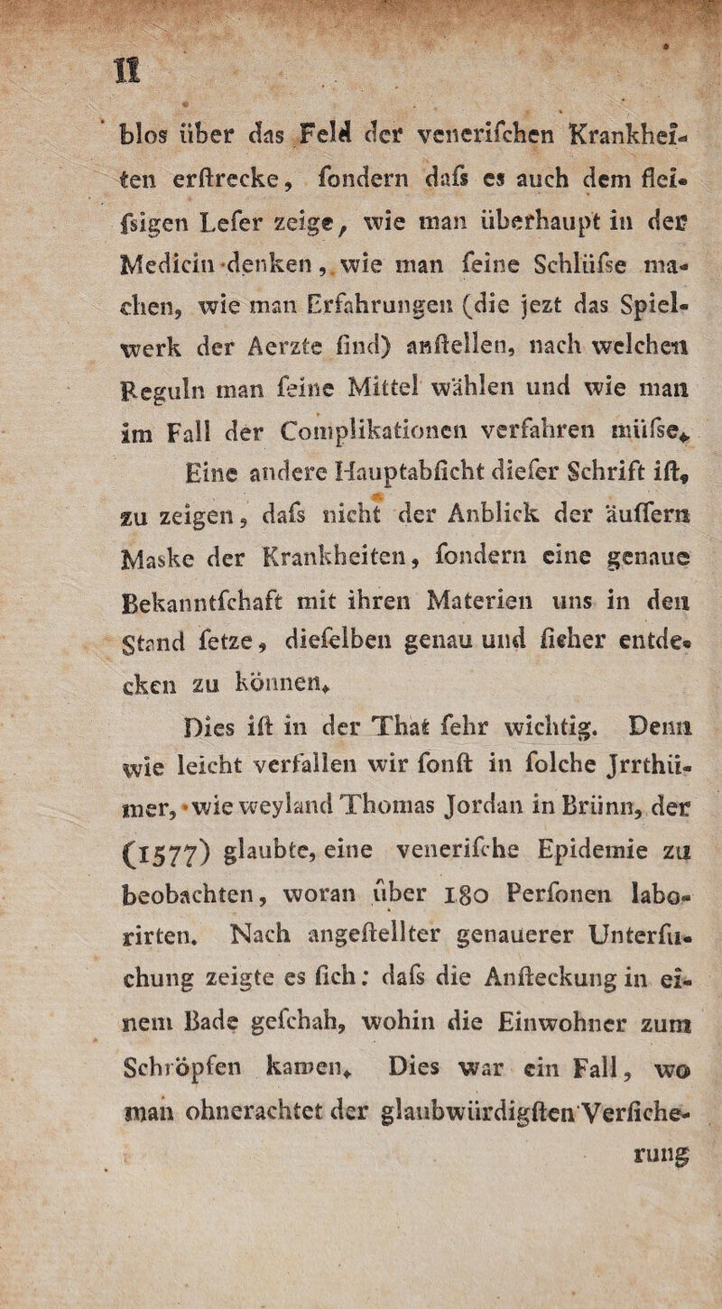 bios über das Feld der venerifchen Krankhei¬ ten erftrecke, fondern dafs es auch dem fiel* fsigen Lefer zeige, wie man überhaupt in der Medicin denkenwie man feine Schliifse ma¬ chen, wie man Erfahrungen (die jezt das Spiel¬ werk der Aerzte find) anftellen, nach welchen Keguln man feine Mittel wählen und wie man im Fall der Complikationen verfahren miifse* Eine andere Hauptabficht diefer Schrift ift, zu zeigen, dafs nicht der Anblick der äutfem Maske der Krankheiten, fondern eine genaue Bekanntfchaft mit ihren Materien uns in den Stand fetze, diefelben genau und fieher entde« eken zu können» Dies ift in der That fehr wichtig. Demi wie leicht verfallen wir fonft in folche Jrrthii- mer,*wie weyland Thomas Jordan in Brünn, der (l57?) gilbte, eine venerifche Epidemie zu beobachten, woran über Igo Perfotien labo- rirten. Nach angefteliter genauerer Unterfu- chung zeigte es fich; dafs die Anfteckungin ei¬ nem Bade geichah, wohin die Einwohner zum Schröpfen kamen» Dies war ein Fall, wo man ohnerachtet der glaubwürdigften Verliehe- ruiig