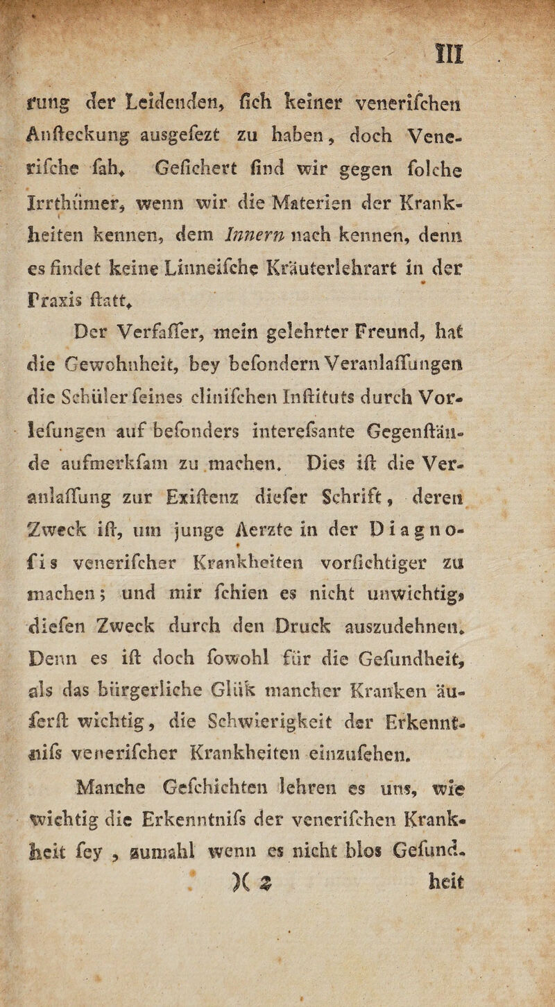 w». • ••iwprp ! * ' > • rung der Leidenden, fieh keiner venerifchen Andeckung ausgefezt zu haben, doch Vene- rifche fah* Gefiebert find wir gegen folche Irrthümer, wenn wir die Materien der Krank¬ heiten kennen, dem Innern nach kennen, denn es findet keine Linneifche Krauterlehrart in der * Praxis flatt. Der Verfafifer, mein gelehrter Freund, hat die Gewohnheit, bey befondern Veranlagungen die Schüler feines clinifchen Inftituts durch Vor- lefungen auf befonders interefsante Gegenftän- de aufmerkfam zu machen. Dies id die Ver¬ anlagung zur Exidenz diefer Schrift, deren Zweck id, um junge Aerzte in der Diagno- • fis venerifcher Krankheiten vorfichüger zu machen; und mir fehlen es nicht unwichtig» diefen Zweck durch den Druck auszudehnen. Denn es id doch fowohl für die Gefundheit, als das bürgerliche Gliik mancher Kranken äu- ferd wichtig, die Schwierigkeit der Erkennt- nifs venerifcher Krankheiten einzufehen. Manche Gefchichten lehren es uns, wie wichtig die Erkenntnifs der venerifchen Krank« heit fey , aumahl wenn es nicht blos Gefund. X 2 heit