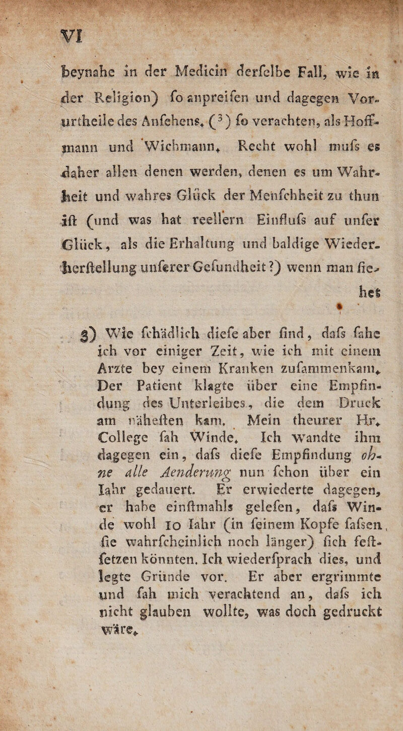 der Religion) fo anpreifen und dagegen Vor» urtheiie des Anfehens* (3) fo verachten, als Hoft- mann und Wicbmann, Recht wohl mufs es daher allen denen werden, denen es um Wahr¬ heit und wahres Glück der Menfchheit zu thun ift (und was hat reellern Einfiufs auf unfer Glück, als die Erhaltung und baldige Wieder- lierftellung unferer Gefundheit?) wenn manfie^ hei * 3) Wie fchädlich diefe aber find, dafs fahe ich vor einiger Zeit, wie ich mit einem Arzte bey einem Kranken zufammenkam* Der Patient klagte über eine Empfin¬ dung des Unterleibes, die dem Druck am nähefien kam. Mein theurer Hr* College fah Winde* Ich wandte ihm dagegen ein, dafs diefe Empfindung oh* ne alle Aenderimg nun fchon über ein Iahr gedauert. Er erwiederte dagegen, er habe einftmahls gelefen, dafs Win¬ de wohl 10 Iahr (in feinem Kopfe fafsen, fie wahrfcheinlich noch länger) fich fert- fetzen könnten. Ich wiederfprach dies, und legte Gründe vor. Er aber ergrimmte und fah mich verachtend an, dafs ich nicht glauben wollte, was doch gedruckt wäre*