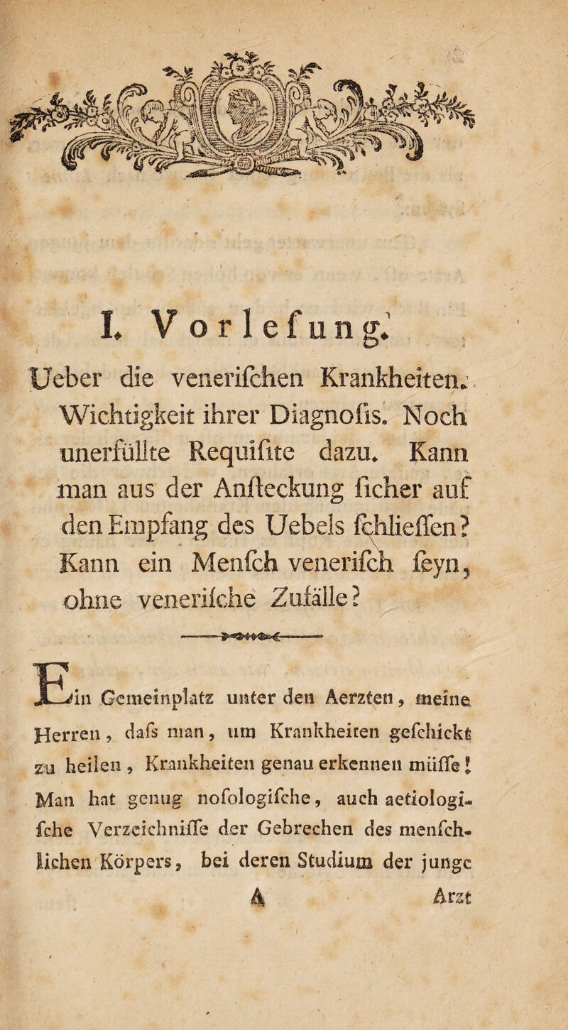 Ueber die venerifchen Krankheiten. Wichtigkeit ihrer Diagnoüs. Noch unerfüllte Requiftte dazu. Kann man aus der Aniteckung iicher auf den Empfang des Uebels fehließen? Kann ein Menfch venerifch feyn, ohne venerifche Zufälle? Üüdn Gemeinplatz unter den Aerzten, meine, Herren, dafs man, um Krankheiten gefehickfe zu heilen, Krankheiten genau erkennen muffe l Man hat genug nofologifche, auch aetiologi- fche Verzeichnifle der Gebrechen des menfch- lichen Körpers, bei deren Studium der junge 4 Arzt