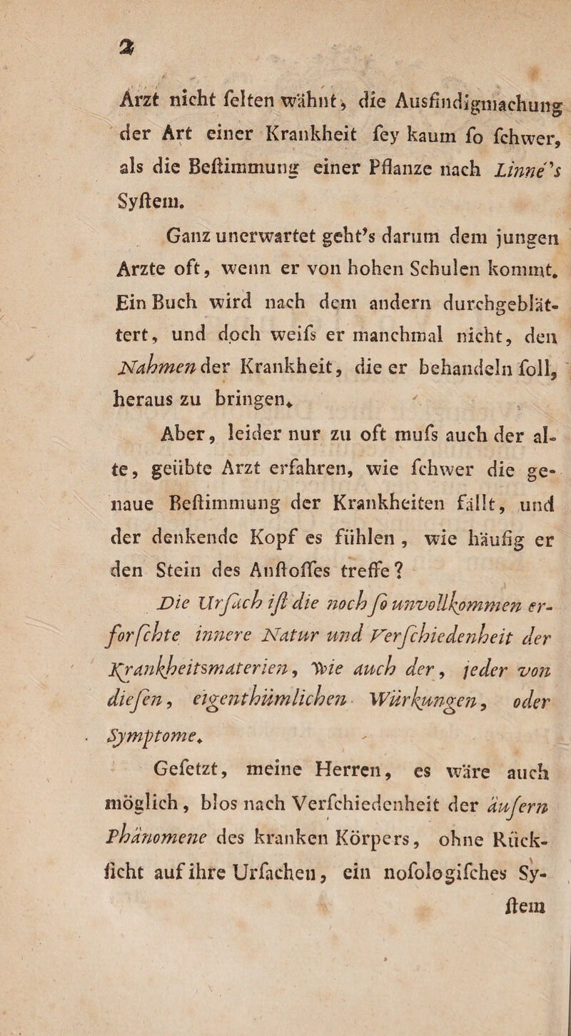 Arzt nicht feiten wähnt , die Ausfindigmachung der Art einer Krankheit fey kaum fo fchwer, als die Beßimmung einer Pflanze nach Linne's Syßem. Ganz unerwartet geht’s darum dem jungen Arzte oft, wenn er von hohen Schulen kommt. Ein Buch wird nach dem andern durchgeblät¬ tert, und doch weifs er manchmal nicht, den Nähmen der Krankheit, die er behandeln foll, heraus zu bringen. Aber, leider nur zu oft mufs auch der al¬ te, geübte Arzt erfahren, wie fchwer die ge¬ naue Beßimmung der Krankheiten fällt, und der denkende Kopf es fühlen , wie häufig er den Stein des Anfloffes treffe? Die Urßich iß die ?ioch fo unvollkommen er¬ forschte innere Natur und Der fehle de nh eit der frankheitsmäterlen, Sine auch der, jeder von diefen, eigentümlichen Wirkungen, oder Symptome. Gefetzt, meine Herren, es wäre auch möglich, blos nach Verfchiedcnheit der äußern Phänomene des kranken Körpers, ohne Rück¬ licht auf ihre Urfachen, ein nofologifches Sy¬ rern