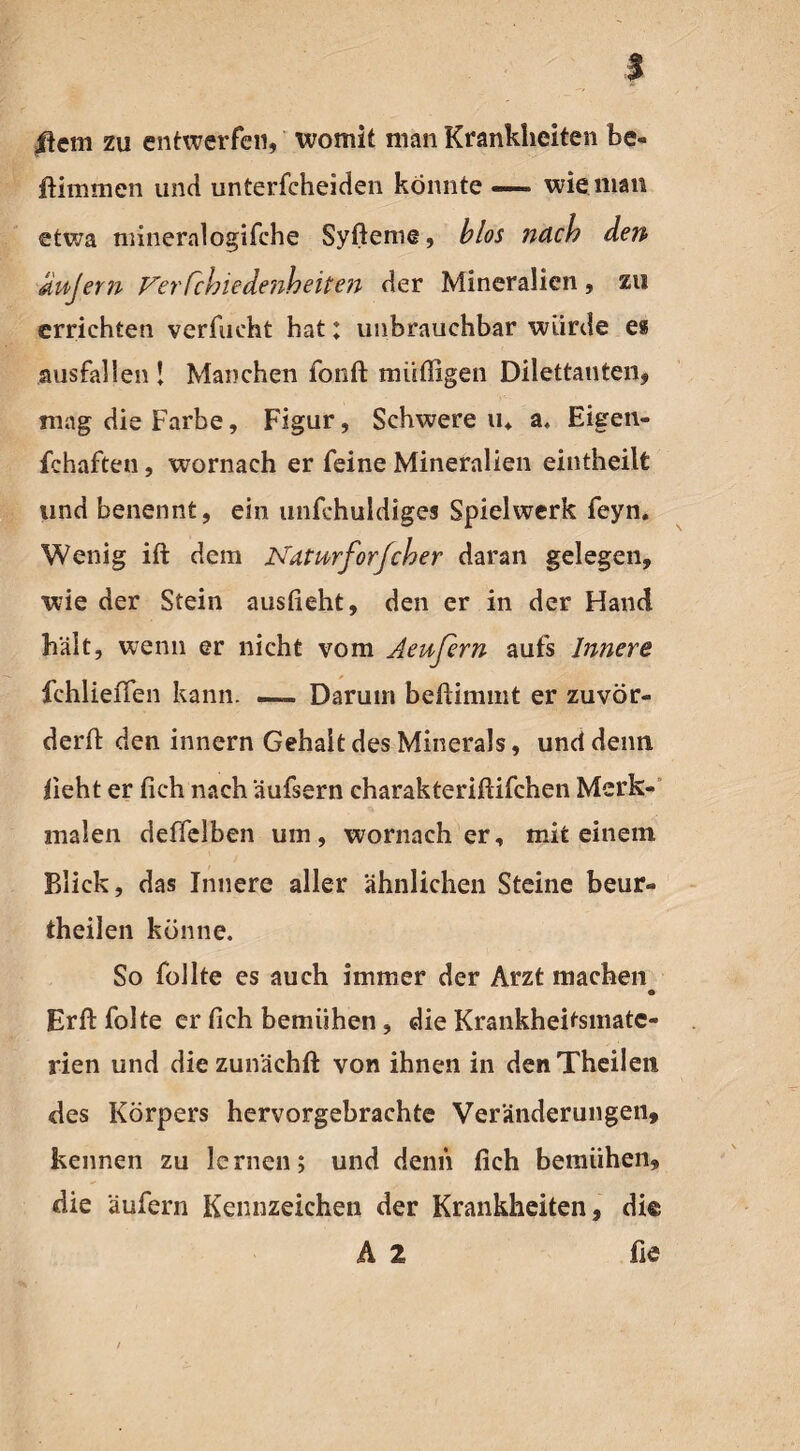 |lcm zu entwerfen, womit man Krankheiten he« ftimmen und unterscheiden könnte — wie man etwa mineralogifche Syfteme, blos nach den unjern J^erCchiedenheiteii der Mineralien, zu errichten verflicht hat; unbrauchbar würde es ausfallen ! Manchen fonft müßigen Dilettanten, mag die Farbe, Figur, Schwere u4 a. Eigen¬ schaften , wornach er feine Mineralien eintheilt und benennt, ein unfchuldiges Spielwerk feyn. Wenig ift dem Ndtwrforfcher daran gelegen, wie der Stein ausfieht, den er in der Hand hält, wenn er nicht vom Aeußrn aufs Innere fehlieffen kann. — Darum beftimmt er zuvör- derft den innern Gehalt des Minerals, und denn i\eht er (ich nach äufsern charakteriftifchen Merk¬ malen deffelben um, wornach er, mit einem Blick, das Innere aller ähnlichen Steine beur- theilen könne. So Sollte es auch immer der Arzt machen • Erftfolte er fich bemühen, die Krankheitsmatc- rien und diezun'ächft von ihnen in denTheilen des Körpers hervorgebrachte Veränderungen, kennen zu lernen; und denn fich bemühen, die äufern Kennzeichen der Krankheiten, di© A 2 fie