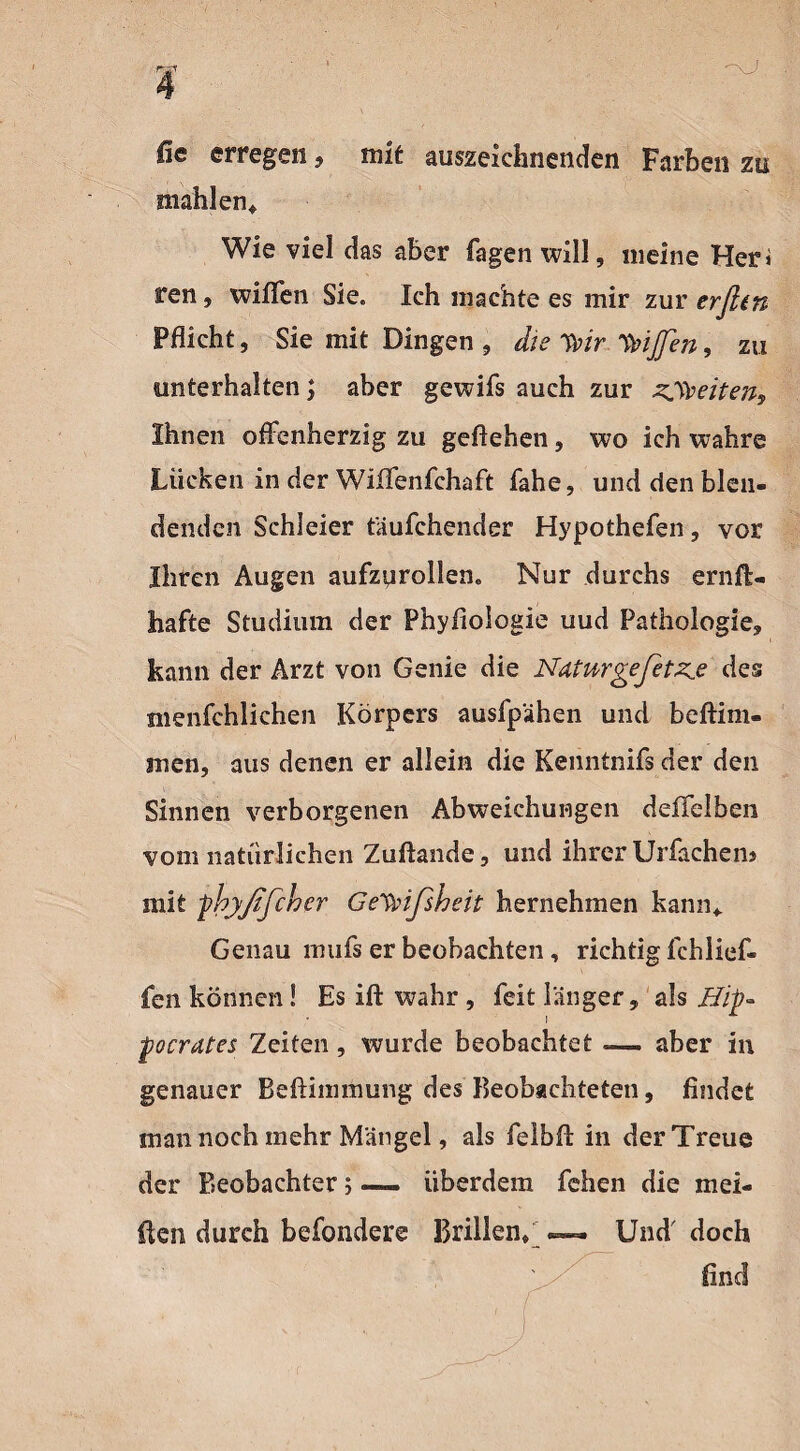 fie erregen, mit auszeichnenden Farben zu mahlen* Wie viel das aber Tagen will, meine Her* ren, wißen Sie. Ich machte es mir zur erfien Pflicht, Sie mit Dingen , die TVir IVijfen, zu unterhalten; aber gewifs auch zur zweiten. Ihnen offenherzig zu geflehen, wo ich wahre Lücken in der Wiffenfchaft fahe, und den blen¬ denden Schleier tauTchender Hypothefen, vor Ihren Augen aufznrollen. Nur durchs ernft- hafte Studium der Phyfioiogie uud Pathologie, kann der Arzt von Genie die Ndtwrgefetz.e des menfehlichen Körpers ausfpähen und beftim- jnen, aus denen er allein die Kenntnifs der den Sinnen verborgenen Abweichungen deffelben vom natürlichen Zuftande, und ihrer Urfachen» mit phyßßcher Gewißheit hernehmen kann* Genau mufs er beobachten, richtig fchlief- fen können! Es ift wahr , feit länger, als Hip- pocrutes Zeiten, wurde beobachtet — aber in genauer Beftiimnung des Beobachteten, findet man noch mehr Mängel, als felbfi: in der Treue der Beobachter; — iiberdem fehen die mei¬ sten durch befondere Brillen*— Und doch