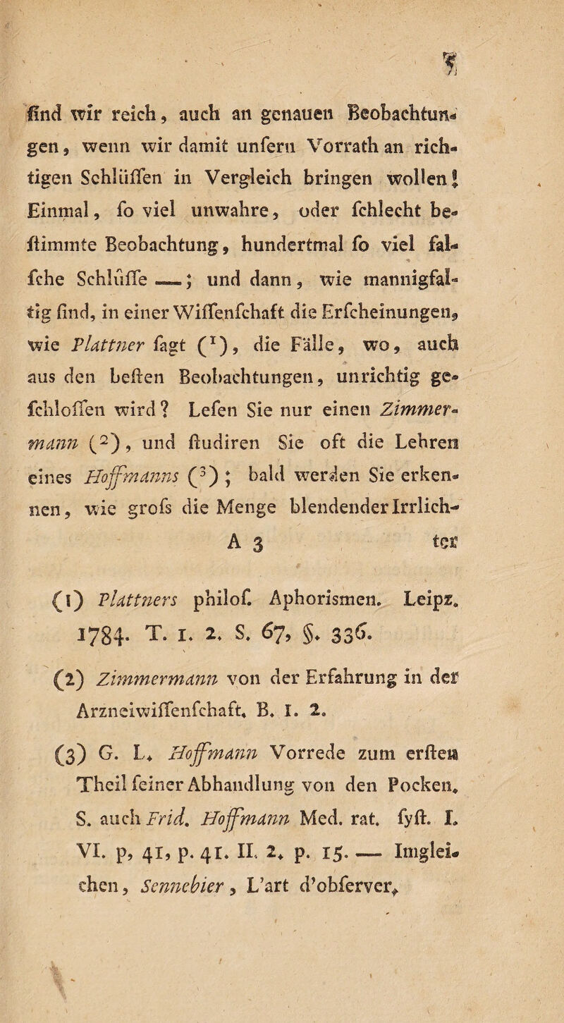 find wir reich, auch an genauen Beobachtung gen, wenn wir damit unfern Vorrath an rieh« tigen Schlüffen in Vergleich bringen wollen® Einmal, fo viel unwahre, oder fchlecht be® fiimmte Beobachtung, hundertmal fo viel fal* fche Schlüffe —; und dann, wie mannigfal¬ tig find, in einer Wiffenfchaft die Erfcheinungen, wie PUttner fagt (x), die Fälle, wo, auch aus den befien Beobachtungen, unrichtig ge® fchloffen wird ? Lefen Sie nur einen Zimmer« mann (2), und ßudiren Sie oft die Lehren eines Hoffmdnns (3) ; bald werden Sie erken® nen, wie grofs die Menge blendender Irrlich- A 3 ter (0 Pldttners philof. Aphorismen. Leipz. J784- T. i. 2. s. 67, §. 336. (2) Zimmermcinn von der Erfahrung in der Arzneiwiffenfchaft, B. I. 2. (3) G. L, Hoffman Vorrede zum erfleh Theil feiner Abhandlung von den Pocken, S. auch Frid. Hojfmdnn Med. rat. fyff I, VI. p, 41, p. 41. II, 2, p. 15-Imglei* eben, Sennebier, L’art d’obferver*.