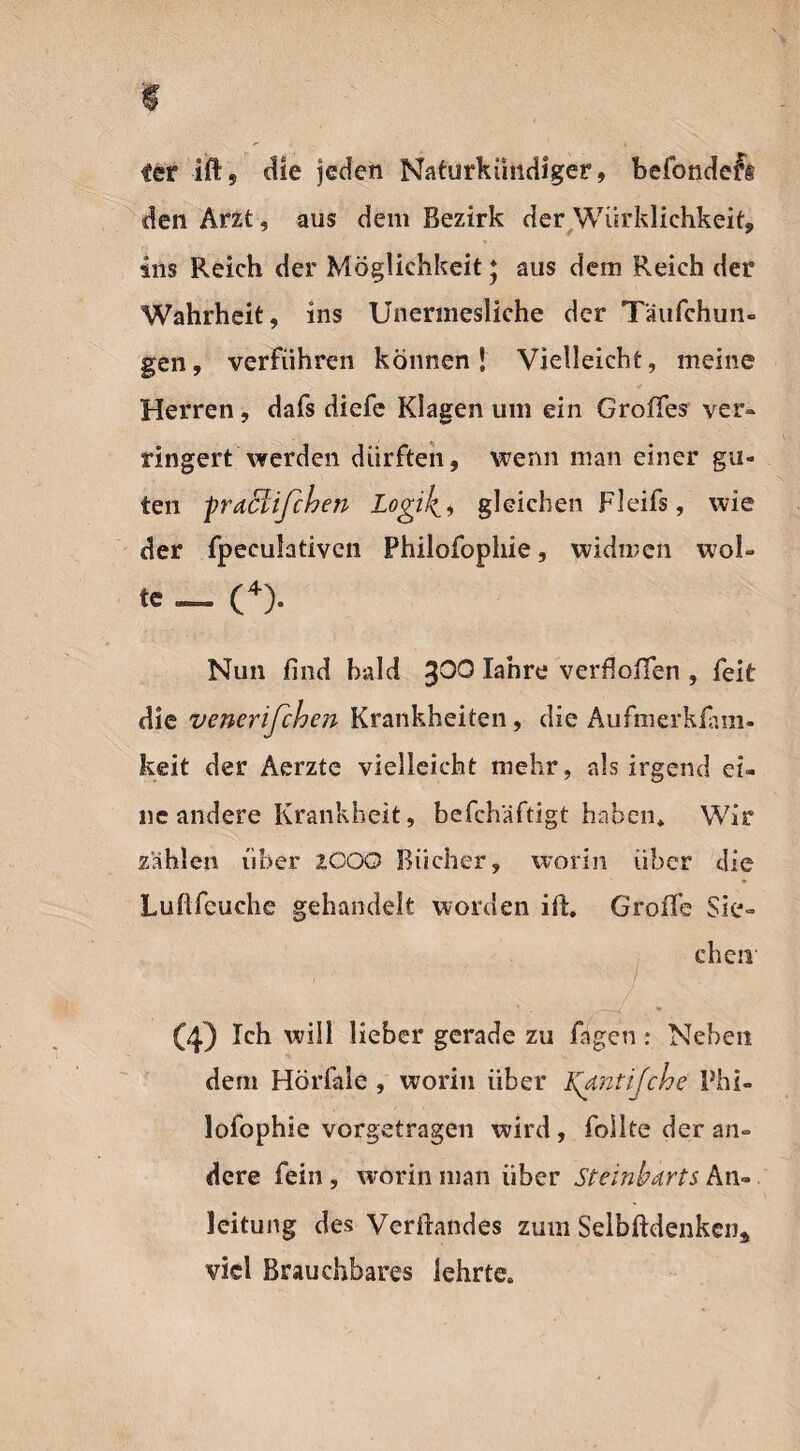 ter ift, die jeden Naturkündiger, befondeft den Arzt , aus dem Bezirk der Würklichkeit, ins Reich der Möglichkeit * aus dem Reich der Wahrheit, ins Unermesliche der Täufchun- gen, verführen können! Vielleicht, meine Herren, dafs diefe Klagen um ein Großes ver¬ ringert werden dürften, wenn man einer gu¬ ten -praclifchen Logik, gleichen Fleifs, wie der fpeeulativcn Philofophie, widmen wol¬ le _ (4). Nun find bald 3OO lanre verfiofifen , feit die venerifchen Krankheiten, die Aufmerkfam- keit der Aerzte vielleicht mehr, als irgend ei¬ ne andere Krankheit, befchäftigt haben* Wir zählen über iCOQ Bücher, worin über die Luflfeuche gehandelt worden ift. Große Sie¬ chen (4) Ich will lieber gerade zu fingen: Neben dem Hörfiale , worin über Kgtntijche Phi¬ lofophie vorgetragen wird , fiollte der an¬ dere fein, worin man über Steinbdrts An¬ leitung des Verfiandes zum Selbftdenkena viel Brauchbares lehrte.