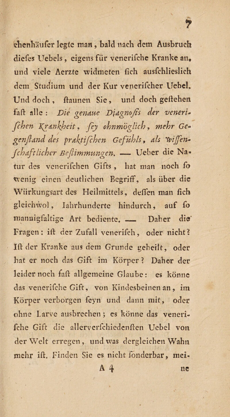 f thenhäufer legte man, bald nach dem Ausbruch diefes Uebels, eigens für venerifche Kranke an, und viele Aerzte widmeten fich ausfchlieslich dem Studium und der Kur venerifcher Uebeh t - , Und doch , ftaimen Sie, und doch geliehen faft alle : Die gendue D\dgmßs der venerU fchen Kgdnkbeit, Jey ohnmöglich, mehr Ge* genfldnd des praktischen Gefühls, dis Riffen* fchdftlieber ßeflimmungen, — Ueber die Na* tur des venerifchen Gifts, hat man noch fo wenig einen deutlichen Begriff, als über die Wiirkungsart des Heilmittels, deffen man fich gleichwol, Iahrhunderte hindurch, auf fo mannigfaltige Art bediente« _ Daher die Fragen: ift der Zufall venerifch, oder nicht? Ift der Kranke aus dem Grunde geheilt, oder hat er noch das Gift im Körper ? Daher der leider noch faff allgemeine Glaube: es könne das venerifche Gift, von Kindesbeinen an, im Körper verborgen feyn und dann mit, oder ohne Larve ausbrechen; es könne das veneri¬ fche Gift die allerverfchiedenften Uebel von der Welt erregen, und was dergleichen Wahn mehr ift. Finden Sie es nicht fonderbar, mei- A 4 ne