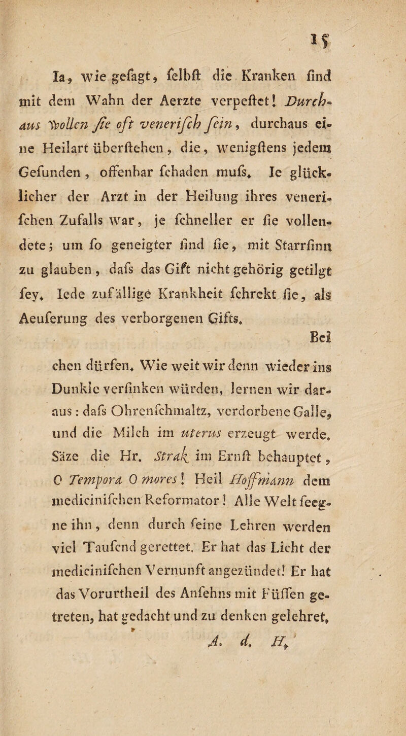 la, wie gefagt, felbft die Kranken find mit dem Wahn der Aerzte verpeftct! Durch* aus ^vollen ße oft venerifih fein, durchaus ei« ne Hedart üherftehen , die, wenigftens jedem Gefunden , offenbar fchaden mufs, Ie glück¬ licher der Arzt in der Heilung ihres veneri- fchen Zufalls war, je fchneller er fie vollen¬ dete; um fo geneigter find fie, mit Starrfinn zu glauben, dafs das Gift nichtgehörig getilgt fey* lede zufällige Krankheit fchrekt fie, als Aeuferung des verborgenen Gifts* Bei chen dürfen* Wie weit wir denn wieder ins Dunkle verlinken würden, lernen wir dar¬ aus : dafs Ohrenfchmaltz, verdorbene Galle, und die Milch im uterus erzeugt werde* Säze die Hr. Strak ini Ernfi: behauptet, 0 Tempora 0 mores! Heil Hof mann dem liiedicinifchen Reformator ! Alle Welt feeg- lie ihn, denn durch feine Lehren werden viel Taufend gerettet. Erbat das Licht der medicinifchen Vernunft angezündet! Er hat das Vorurtheil des Anfehns mit Püffen ge¬ treten, hat gedacht und zu denken gelehret» *