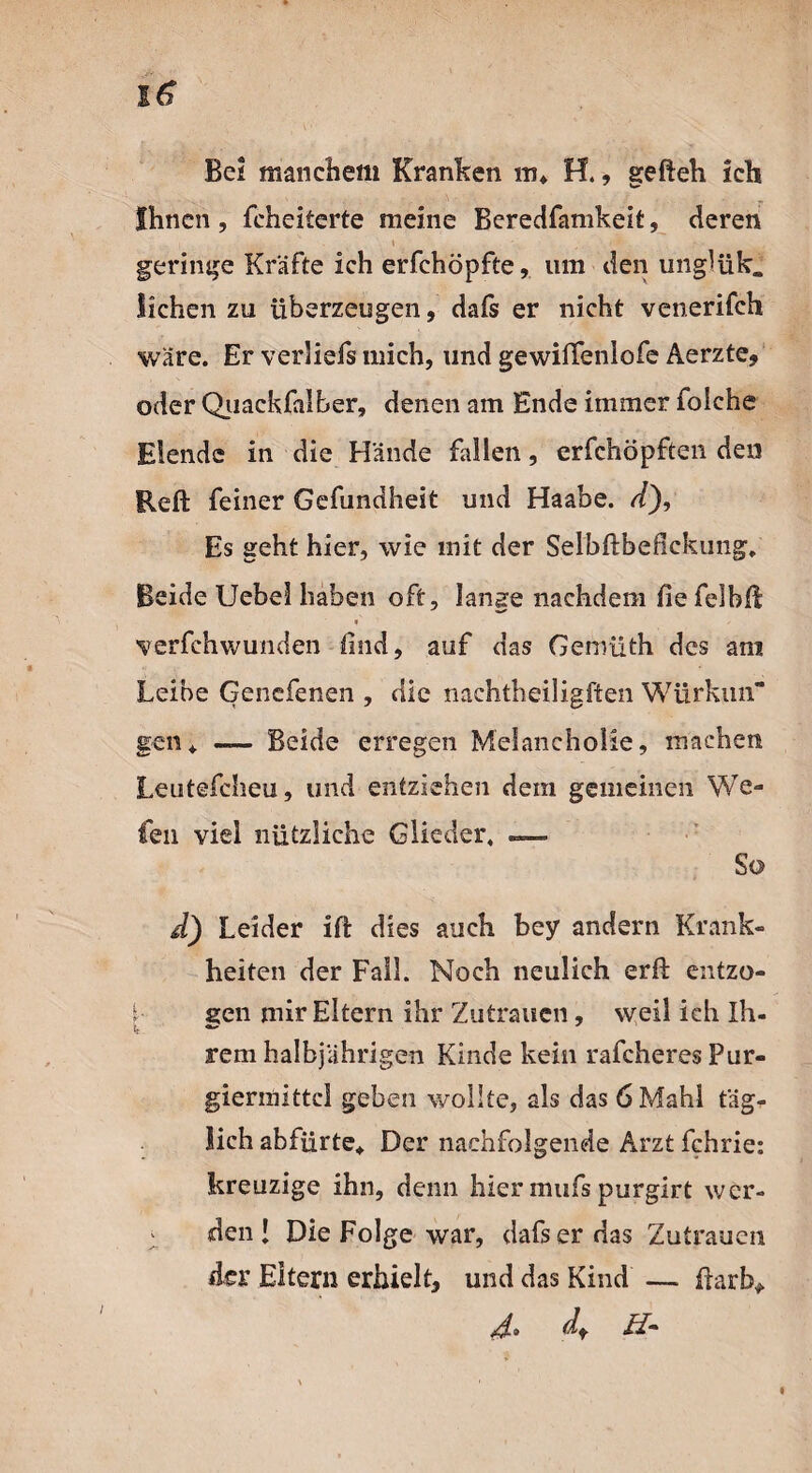 Be? manchem Kranken m* H., gefteh ich Ihnen, feheiterte meine Beredfamkeit, deren t - ' ••s geringe Kräfte ich erfchöpfte, um den unglük. liehen zu überzeugen, dafs er nicht venerifch wäre. Er verliefs mich, und gewififenlofe Aerzte, oder Quackfalber, denen am Ende immer foiche Elende in die Hände fallen, erfchöpften den Reft feiner Gefundheit und Haabe. <f), Es geht hier, wie mit der Selbfbefickung. Beide Uebel haben oft, lange nachdem fie felbKl « - verfchwunden Kind, auf das Gemüth des am Leibe Genefenen , die nachtheiligften Würkun“ gen* — Beide erregen Melancholie, machen Leutefcheu, und entziehen dem gemeinen We- fen viel nützliche Glieder, — So d) Leider ift dies auch bey andern Krank¬ heiten der Fall. Noch neulich erft entzo- i- een mir Eltern ihr Zutrauen, weil ich Ih¬ rem halbjährigen Kinde kein rafcheres Pur- giermittcl geben wollte, als das 6 Mahl täg¬ lich abfürte* Der nachfolgende Arzt fchrie: kreuzige ihn, denn hier mufs purgirt wer- i den ! Die Folge war, dafs er das Zutrauen der Eitern erhielt, und das Kind —. färb* zd» df Zf-
