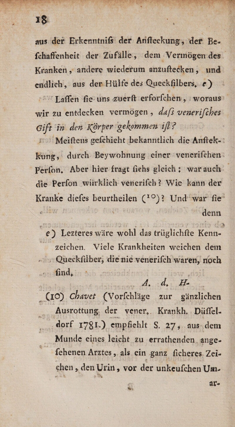 aus der ßrkcnntnifs der Anfteckung, der Be- fchaffenheit der Zufälle, dem Vermögen des Kranken , andere wiederum anzuftecken, und endlich, aus der Hülfe des Queckfilbers* e') Lalfen fie uns zuerft erforfchen , woraus %vir zu entdecken vermögen , daß venerifches Gift in den Körper gekommen iß? Meißens gefchieht bekanntlich die Anflek- kung, durch Beywohnung einer venerifchen Perlon* Aber hier fragt liehs gleich; war auch die Perfon wiirklich venerifch ? Wie kann der Kranke diefes beurtheilen (IO)l Und war fie *' denn f>* V-' v. • ’ - • •* • * * • • ■ • { ■' •' • • • • •>. * r) Leztereswäre wohl das triiglichfte Kenn¬ zeichen. Viele Krankheiten weichen dein Queckfilber, die nie venerifch waren, noch find* <Ä, d+ H* (iO) chavet (Vorfchläge zur gänzlichen Ausrottung der vener* Krankh. Düffel- r-v. ? dorf 1781.) empfiehlt S. 27, aus dem Munde eines leicht zu errathenden ange- fehenen Arztes, als ein ganz ficheres Zei- ehen, den Urin, vor der unkcufchen Um-