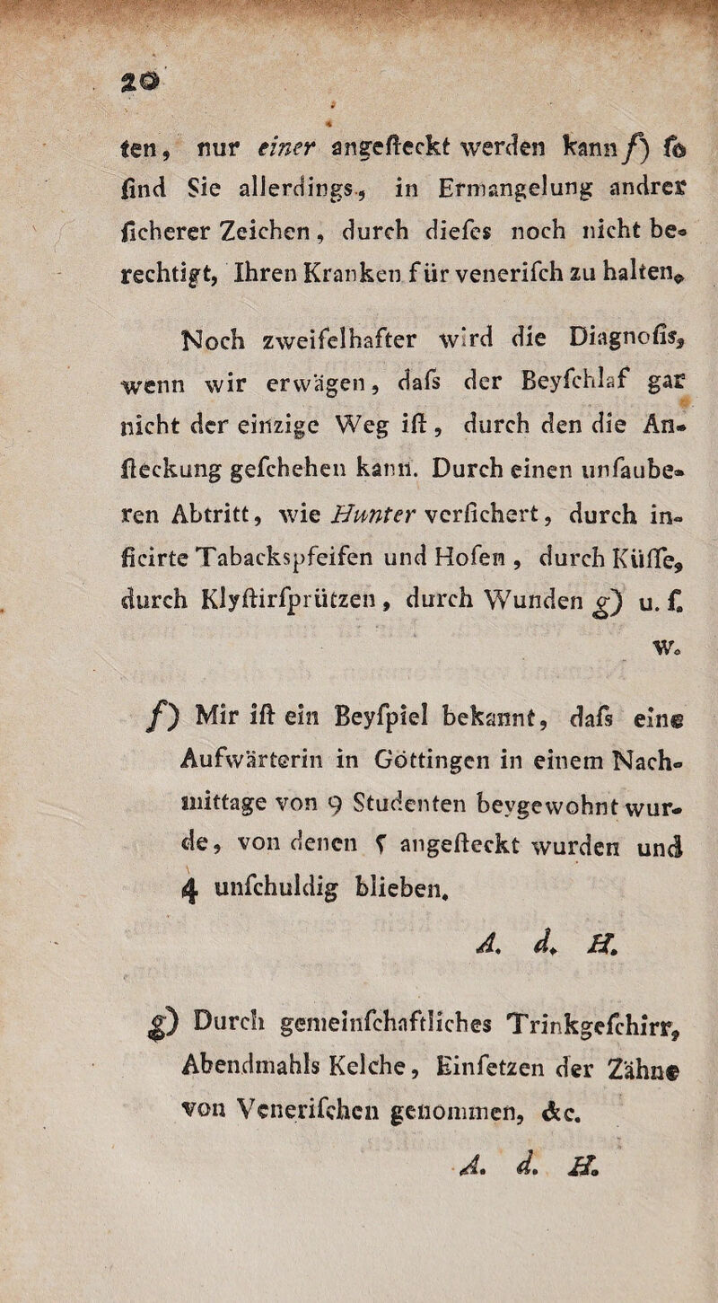 %o ten, nur einer angefieckt werden kann f) fo find Sie allerdings, in Ermangelung andres? ficherer Zeichen, durch diefes noch nicht be* rechtigt, Ihren Kranken für venerifch zu halten* Noch zweifelhafter wird die Diagnofisf wenn wir erwägen, dafs der Beyfchlaf gar nicht der einzige Weg ift, durch den die An- fleckung gefchehen kann. Durch einen unfaube- ren Abtritt, wie Bunter vcrfichert, durch im» jficirte Tabackspfeifen und Hofen , durch Kiifle, durch Klyftirfpriitzen , durch Wunden g) u. f. Wo /) Mir ift ein Beyfpiel bekannt, dafs ein© Aufwärterin in Göttingen in einem Nach» snittage von 9 Studenten beygewohnt wur¬ de, von denen f angefteckt wurden und 4 unfchuldig blieben, A. d. H. $) Durcli gemeinfehnftliches Trinkgefchirr, Abendmahls Kelche, Einfetzen der Zähn© von Venenfehen genommen, &c. (Aa da JBo