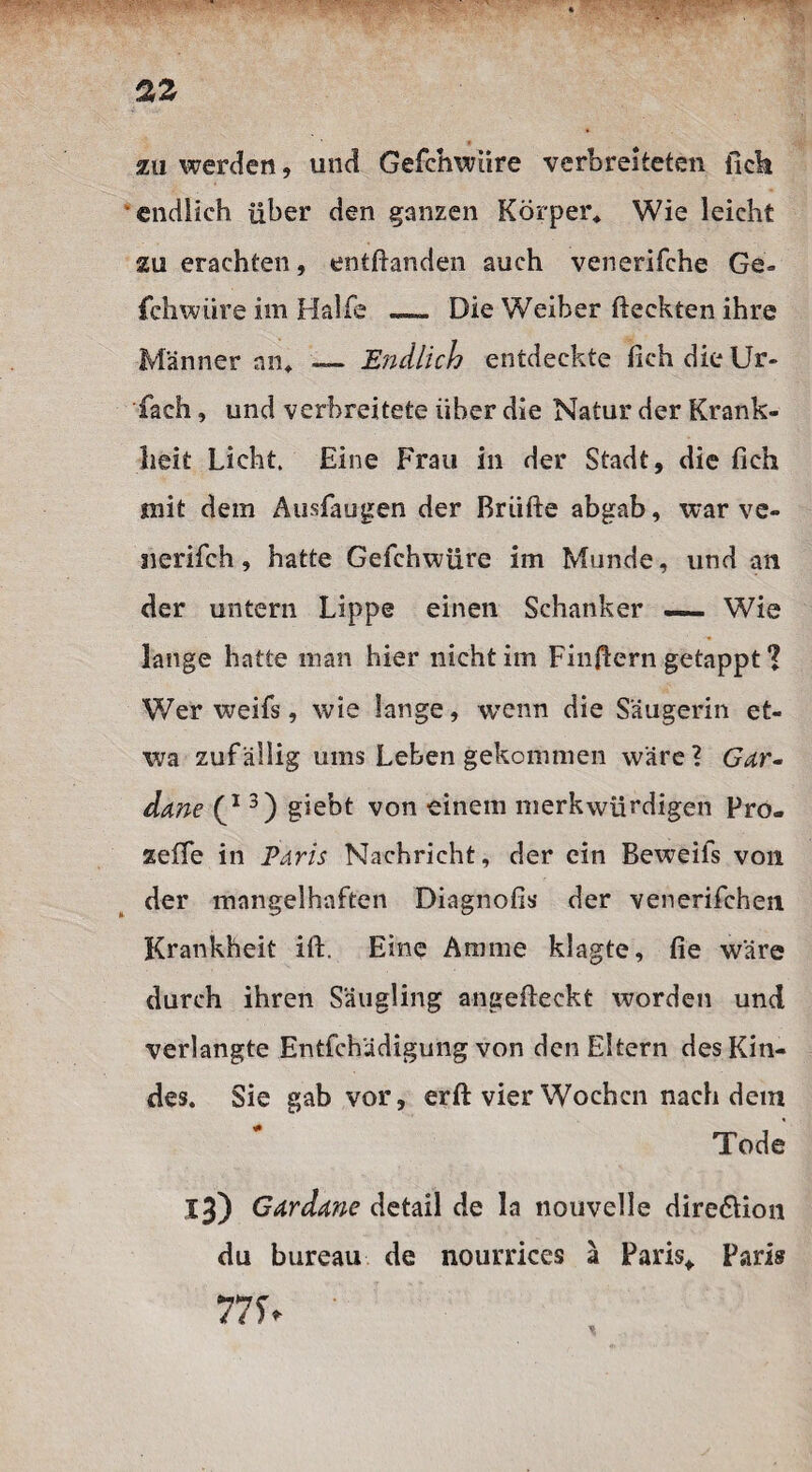 zu werden, und Gefchwüre verbreiteten fick endlich über den ganzen Körper* Wie leicht zu erachten, entfianden auch venerifche Ge¬ fchwüre im Hälfe — Die Weiher fteekten ihre Männer an* — Endlich entdeckte fichdieUr- fach, und verbreitete über die Natur der Krank¬ heit Licht. Eine Frau in der Stadt, die fieh mit dem Ausfaugen der Briifte abgab, war ve- nerifch, hatte Gefchwüre im Munde, und an der untern Lippe einen Schanker —— Wie lange hatte man hier nicht im Finfiern getappt ? Wer weifs, wie lange, wenn die Säugerin et¬ wa zuf ällig ums Leben gekommen wäre ? Gar- dane 3) giebt von einem merkwürdigen Pro- zeffe in Paris Nachricht, der ein Beweifs von der mangelhaften Diagnofis der venerifchen Krankheit ift. Eine Amme klagte, fie wäre durch ihren Säugling angefteckt worden und verlangte Entfchädigung von den Eltern des Kin¬ des. Sie gab vor, erfi: vier Wochen nachdem Tode 13) Gar dane detail de la nouvelle dire&ion du bureau de nourrices ä Paris* Paris 775V