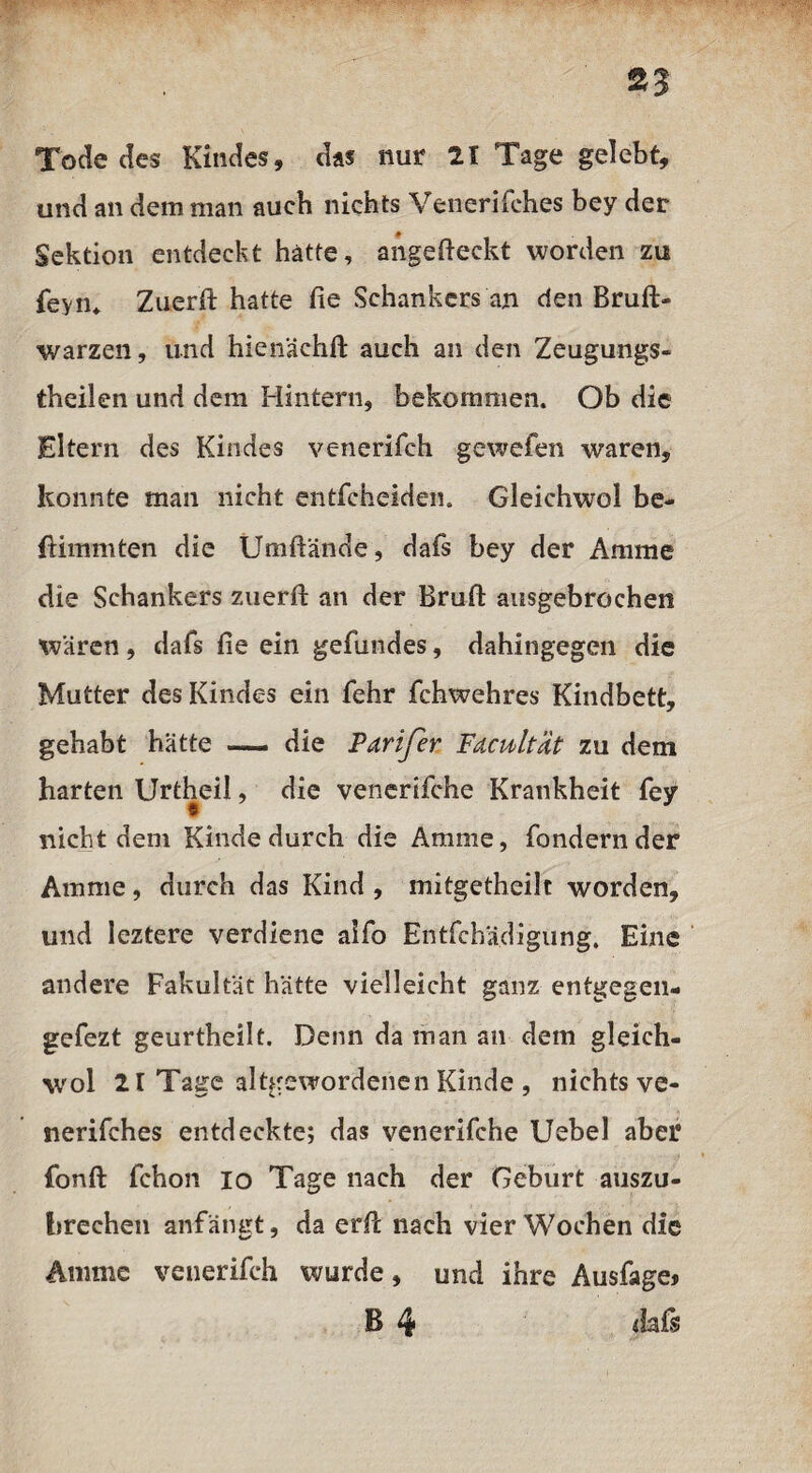 93 Tode des Kindes, das nur 21 Tage gelebt, und an dem man auch nichts Venerifches bey der Sektion entdeckt hätte, angefteckt worden zu feyn* Ztierft hatte fie Schankers an den Brufi> warzen, und hien'äehft auch an den Zeugungs- theilen und dem Hintern, bekommen. Ob die Eltern des Kindes venerifch gewefen waren, konnte man nicht entfcheiden. Gleichwol be- ftimmten die Umftände, dafs bey der Amme die Schankers zuerft an der Bruft ausgebrochen waren, dafs fie ein gefundes, dahingegen die Mutter des Kindes ein fehr fchwehres Kindbett, gehabt hätte — die Parifer Fdcultat zu dem harten Urtheil, die venerifche Krankheit fey nicht dem Kinde durch die Amme, fondernder Amme, durch das Kind , mitgetheilt worden, und leztere verdiene aifo Entfchädigung. Eine andere Fakultät hätte vielleicht ganz entgegen« gefezt geurtheilt. Denn da man an dem gleich¬ wol 21 Tage altgewordenen Kinde , nichts ve¬ nerifches entdeckte; das venerifche Uebel aber fonft fchon io Tage nach der Geburt auszu- breehen anfängt, da erfic nach vier Wochen die Amme venerifch wurde, und ihre Ausfage* B 4 dafs