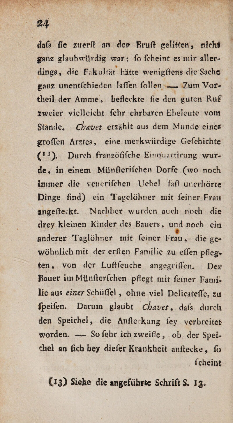 dafs fie zuerft an det? Bruft gelitten, nicht ganz glaubwürdig war: fo fcheint es mir aller¬ dings, die Fakultät hätte wenigftens die Sache ganz unentfchieden laffen Tollen — Zum Vor¬ theil der Amme, befleckte fie den guten Ruf Zweier vielleicht fehr ehrbaren Eheleute vom Stande* chavet erzählt aus dem Munde eines grofTen Arztes, eine merkwürdige C9efehichte (X3). Durch franzöfifche Emquartirung wur¬ de, in einem Münfterifchen Dorfe (wo noch Immer die venerifchen Uebel Taft unerhörte Dinge find) ein Tagelöhner mit feiner Frau angefteckt. Nachher wurden auch noch die drey kleinen Kinder des Bauers, und noch ein anderer Taglöhner mit feiner Frau, die ge¬ wöhnlich mit der erften Familie zu effen pfleg¬ ten , von der Lufifeuche angegriffen* Der Bauer im Münfterfchen pflegt mit feiner Fami’- lie aus einer Schiiffel, ohne viel Delicateffe, zu fpeifen. Darum glaubt chavet, dafs durch den Speichel, die Anfteckung fey verbreitet Worden. — So fehr ich zweifle, ob der Spei¬ chel an fich bey diefer Krankheit anftecke, fo fcheint (13) Siehe die angeführte SchriftS. 13,