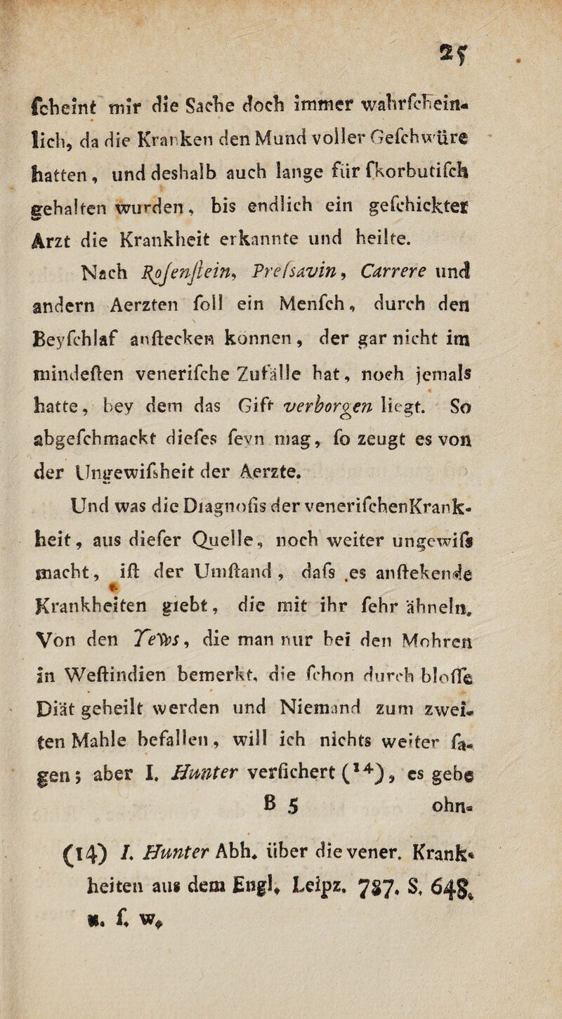 fcbeint mir die Sache doch Immer wahrfcKein- lich, da die Kranken den Mund voller Oefchwüre hatten, und deshalb auch lange für fkorbutifch gehalten wurden, bis endlich ein gefehickter Arzt die Krankheit erkannte und heilte. Nach Rojenjiein, Prefsavin, Carrere und andern Aerzten foll ein Menfch, durch den Beyfchlaf anftecken können , der gar nicht im minderten venerifche Zufälle hat, noch jemals hatte, hey dem das Gift verborgen liegt. So abgefchmackt diefes fevn mag, fo zeugt es von der Ungewißheit der Aerzte. Und was die Diagnofis der venerifchenKrank* heit, aus diefer Quelle, noch weiter ungewiß macht, ift der Umftand , dafs es anftekende Krankheiten giebt, die mit ihr fehr ähneln. Von den Te'Vos, die man mir bei den Mohren in Weftindien bemerkt, die frhon durch bloffe Diät geheilt werden und Niemand zum zwei* ten Mahle befallen, will ich nichts weiter gen; aber I. Hmter verfichert (14), cs gebe ß 5 ohn* (14) /. Hunter Abh, über dievener. Krank* heiten aus dem Engl, Leipz. 727, S, 64g* K. f, w*