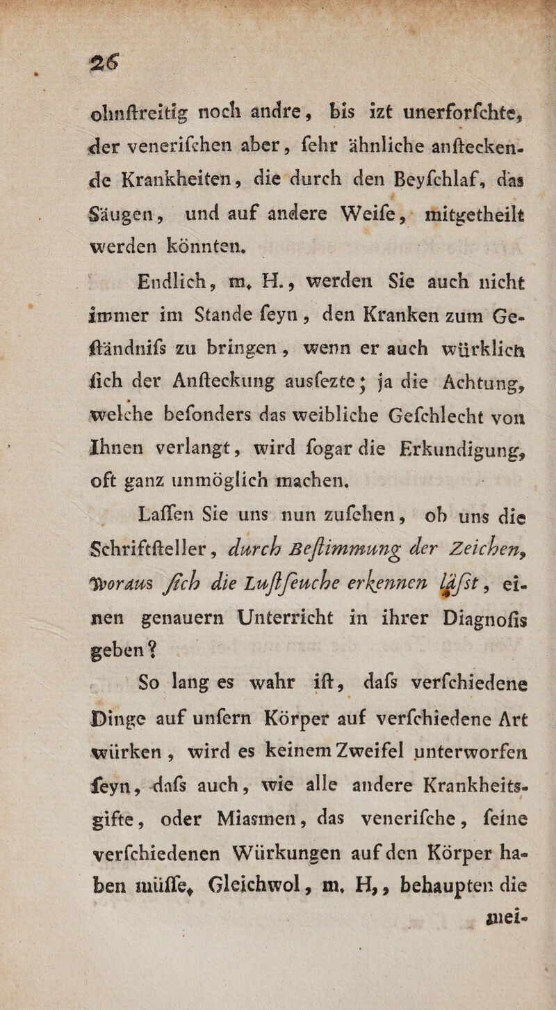 olmflreitig noch andre, bis izt unerforfchte, <ler venerifchen aber, fehr ähnliche anftecken- de Krankheiten, die durch den Beyfchlaf, das Säugen, und auf andere Weife, mitgetheilt werden könnten. Endlich, iut H., werden Sie auch nicht immer im Stande feyn, den Kranken zum Ge- ffändnifs zu bringen, wenn er auch würklicfi iich der Anfteckung ausfezte; ja die Achtung, welche befonders das weibliche Gefchlecht von Ihnen verlangt, wird fogar die Erkundigung, oft ganz unmöglich machen. Laffen Sie uns nun zufehen, ob uns die Schriftfteller, durch ßeßimnmng der Zeichen, *foordus ßch die Luftfeuche erkennen läßt, ei¬ nen genauem Unterricht in ihrer Diagnofis geben ? So lang es wahr ift, dafs verfchiedene Dinge auf unfern Körper auf verfchiedene Art wiirken , wird es keinem Zweifel unterworfen feyn, dafs auch, wie alle andere Krankheits¬ gifte , oder Miasmen, das venerifche, feine verfchiedenen Würkungen auf den Körper ha¬ ben muffe, Gleichwol, m» H,, behaupten die