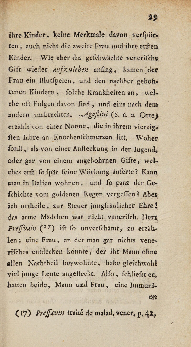 ihre Kinder, keine Merkmale davon verfpür« ten; auch nicht die zweite Frau und ihre erften Kinder. Wie aber das gefchwächte venerifche Gift wieder mfzjtleben anfing, kamen der Frau ein Blutfpeien, und den nachher geboh- renen Kindern , folche Krankheiten an, wel¬ che oft Folgen davon find , und eins nach dem andern umbrachtcn* ,,Agoftini (S. a. a. Orteji erzählt von einer Nonne, die in ihrem vierzig- ften lahre an Knochenfehmerzen litt. Woher fonfi:, als von einer Anfteckung in der lugend, oder gar von einem angebohrnen Gifte, wel¬ ches erft fo fpät feine Würkung äuferte ? Kann man in Italien wohnen, und fo ganz der Ge- fchichte vom goldenen Regen vergeffen ? Aber ich urtheile, zur Steuer jungfräulicher Ehre! das arme Mädchen war nicht venerifch. Herr JPreJfvain (I7) ift fo unverfchämt, zu erzäh¬ len ; eine Frau, an der man gar nichts vene- rifches entdecken konnte, der ihr Mann ohne allen Nachtheil beywohnte, habe gleichwohl viel junge Leute angefteckt. Alfo , fchliefst er, hatten beide, Mann und Frau, eine Immuni¬ tät: (17) Prejfovin traite de malad, vener, p. 42^
