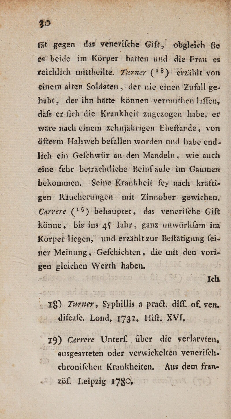 JO tat gegen das venerifche Gift, obgleich ße ei beide im Körper hatten und die Frau es reichlich mittheilte. Turner (l8) erzählt von einem alten Soldaten, der nie einen Zufall ge¬ habt, der ihn hätte können vermuthen 1 affen, dafs er lieh die Krankheit zugezogen habe, er wäre nach einem zehnjährigen Eheftarde, von öfterm Halsweh befallen worden nnd habe end¬ lich ein Gefchwiir an den Mandeln, wie auch eine fehr beträchtliche Beinfäule im Gaumen bekommen. Seine Krankheit fey nach kräfti¬ gen Räucherungen mit Zinnober gewichen* Carrere (l9) behauptet, d-as venerifche Gift könne, bis ins 4^ Iahr, ganz unwiirkfam im Körper liegen, und erzählt zur Beftätigung fei¬ ner Meinung, Gefchichten, die mit den vori¬ gen gleichen Werth haben. Ich 18) Turner, Syphillis a prack diff. of, ven, difeafe. Lond, 1732. Hift. XVI. 19) Carrere Unterf. über die verlarvten, ausgearteten oder verwickelten venerifch- chronifchen Krankheiten. Aus dem fran- zöf. Leipzig i78°>