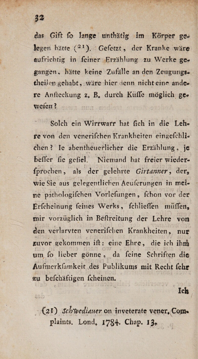 3* das Gift fo lange unthätig Im Körper ge* leger* hatte (2I). Gefetzt, der Kranke wäre aufrichtig in feiner Erzählung zu Werke ge¬ gangen, hätte keine Zufälle an den Zeugungs- theil engehabt, wäre hier denn nichteine ande¬ re Anfieckung z, B* durch Küflb möglich ge- wefen ? Solch ein Wirrwarr hat (ich in die Leh¬ re von den venerifchcn Krankheiten einsefchli« chen ? le abentheuerlicher die Erzählung, je heller Be gefieL Niemand hat freier wieder- fprochen, als der gelehrte Girtunner, der* wie Sie aus gelegentlichen Aeuferungen in mei¬ ne pnthologifchen Vorlefungen, fchon vor der Erfcheinung feines Werks, fehlieffen muffen,, tnir vorzüglich in BeBreitung der Lehre von «len verlarvten venerifchen Krankheiten, nur Zuvor gekommen iB: eine Ehre, die ich ihm tsm fo lieber gönne , da feine Schriften die Aufmerkfamkeit vdes Publikums mit Recht fehr %u befchäftigen fcheinen. Ich C#!) Schafte dimer on inveterate vener, Com% plaints. Lond, 1784- Chap. 13*