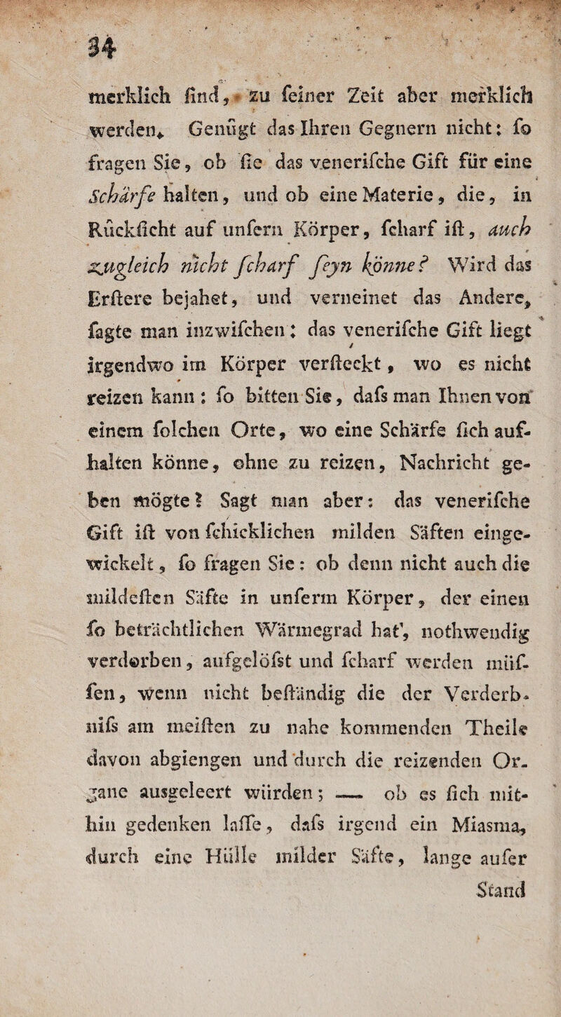 merklich lind, - zu feiner Zeit aber merklich werden* Genügt das Ihren Gegnern nicht: fo fragen Sie, ob fie das venerifche Gift für eine Schürfe halten, und ob eine Materie, die, in Rückficht auf unfern Körper, fcharf ift, auch zugleich nicht fcharf feyn könne ? Wird das Errtere bejahet, und verneinet das Andere, fagte man inzwifchen: das venerifche Gift liegt Irgendwo im Körper verfieckt, wo es nicht reizen kann: fo bitten Sie, dafsman Ihnen von einem folchen Orte, wo eine Scharfe fleh auf- halten könne, ohne zu reizen, Nachricht ge¬ ben mögte? Sagt man aber: das venerifche Gift irt von fchicklichen milden Säften einge¬ wickelt , fo fragen Sie : ob denn nicht auch die milderten Säfte in unferm Körper, der einen fo beträchtlichen Wärmegrad hat1, nothwendig verderben, aufgelöfst und fcharf werden muf¬ fen, wenn nicht beftändig die der Verderb- nifs am meiften zu nahe kommenden Theile davon abgiengen und durch die reizenden Or¬ gane ausgeleert würden; _ ob es fich mit¬ hin gedenken lalle, dafs irgend ein Miasma, durch eine Hülle milder Säfte, lange aufer Stand